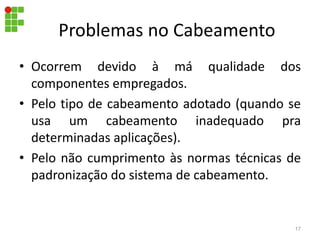 Problemas no Cabeamento
• Ocorrem devido à má qualidade dos
componentes empregados.
• Pelo tipo de cabeamento adotado (quando se
usa um cabeamento inadequado pra
determinadas aplicações).
• Pelo não cumprimento às normas técnicas de
padronização do sistema de cabeamento.
17
 