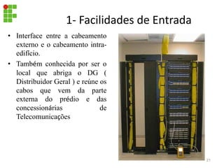 1- Facilidades de Entrada
• Interface entre a cabeamento
externo e o cabeamento intra-
edifício.
• Também conhecida por ser o
local que abriga o DG (
Distribuidor Geral ) e reúne os
cabos que vem da parte
externa do prédio e das
concessionárias de
Telecomunicações
21
 