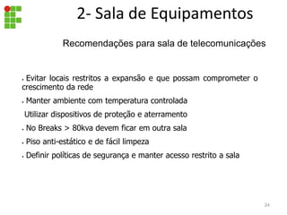 2- Sala de Equipamentos
• Evitar locais restritos a expansão e que possam comprometer o
crescimento da rede
• Manter ambiente com temperatura controlada
Utilizar dispositivos de proteção e aterramento
• No Breaks > 80kva devem ficar em outra sala
• Piso anti-estático e de fácil limpeza
• Definir políticas de segurança e manter acesso restrito a sala
24
Recomendações para sala de telecomunicações
 