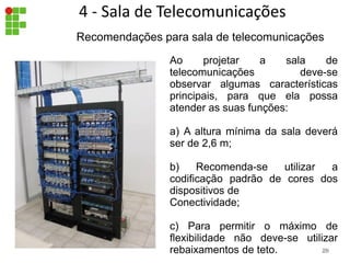 Ao projetar a sala de
telecomunicações deve-se
observar algumas características
principais, para que ela possa
atender as suas funções:
a) A altura mínima da sala deverá
ser de 2,6 m;
b) Recomenda-se utilizar a
codificação padrão de cores dos
dispositivos de
Conectividade;
c) Para permitir o máximo de
flexibilidade não deve-se utilizar
rebaixamentos de teto.
Recomendações para sala de telecomunicações
29
4 - Sala de Telecomunicações
29
 