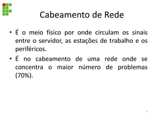 Cabeamento de Rede
• É o meio físico por onde circulam os sinais
entre o servidor, as estações de trabalho e os
periféricos.
• É no cabeamento de uma rede onde se
concentra o maior número de problemas
(70%).
3
 