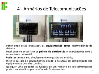 – Ponto onde estão localizados os equipamentos ativos intermediários do
sistema;
– Local onde se encontram os painéis de distribuição e interconexões com o
cabeamento horizontal;
– Pode ser uma sala ou simplesmente um quadro ou armário;
– Distinta da sala de equipamentos devido à natureza ou complexidade dos
equipamentos que elas contém;
– Qualquer uma ou todas as funções de um Armário de Telecomunicações
podem ser atendidas por uma Sala de Equipamentos.
4 - Armários de Telecomunicações
32
 