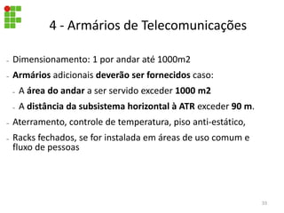 – Dimensionamento: 1 por andar até 1000m2
– Armários adicionais deverão ser fornecidos caso:
– A área do andar a ser servido exceder 1000 m2
– A distância da subsistema horizontal à ATR exceder 90 m.
– Aterramento, controle de temperatura, piso anti-estático,
– Racks fechados, se for instalada em áreas de uso comum e
fluxo de pessoas
4 - Armários de Telecomunicações
33
 