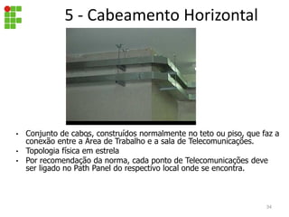 5 - Cabeamento Horizontal
• Conjunto de cabos, construídos normalmente no teto ou piso, que faz a
conexão entre a Área de Trabalho e a sala de Telecomunicações.
• Topologia física em estrela
• Por recomendação da norma, cada ponto de Telecomunicações deve
ser ligado no Path Panel do respectivo local onde se encontra.
34
 