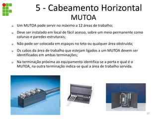  Um MUTOA pode servir no máximo a 12 áreas de trabalho;
 Deve ser instalado em local de fácil acesso, sobre um meio permanente como
colunas e paredes estruturais;
 Não pode ser colocada em espaços no teto ou qualquer área obstruída;
 Os cabos da área de trabalho que estejam ligados a um MUTOA devem ser
identificados em ambas terminações;
 Na terminação próxima ao equipamento identifica-se a porta e qual é o
MUTOA, na outra terminação indica-se qual a área de trabalho servida.
MUTOA
5 - Cabeamento Horizontal
37
 