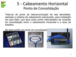Trata-se de ponto de telecomunicação de alta densidade,
aplicado a sistema de cabeamento estruturado, para instalação
em piso falso, que atua como ponto intermediário de conexão
de consolidação entre o cabeamento horizontal e a área de
trabalho.
Só deve existir um ponto de consolidação por rota de cabos.
Ponto de Consolidação
5 - Cabeamento Horizontal
38
 