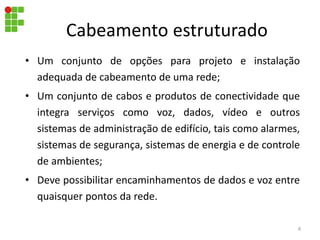 Cabeamento estruturado
• Um conjunto de opções para projeto e instalação
adequada de cabeamento de uma rede;
• Um conjunto de cabos e produtos de conectividade que
integra serviços como voz, dados, vídeo e outros
sistemas de administração de edifício, tais como alarmes,
sistemas de segurança, sistemas de energia e de controle
de ambientes;
• Deve possibilitar encaminhamentos de dados e voz entre
quaisquer pontos da rede.
4
 