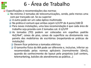 6 - Área de Trabalho
 Especificações e recomendações das normas
 No mínimo 2 tomadas de telecomunicações, sendo, pelo menos uma
com par trançado cat. 5e ou superior
 A outra pode ser um cabo óptico multimodo
 Na prática é comum que ambas sejam U/UTP de 4 pares/100 Ω
 Para novas instalações, uma boa recomendação é que cada área de
trabalho seja provida com 2 tomadas cat. 6 U/UTP
 As tomadas (TO) podem ser colocadas em espelhos padrão
4x2/4x4”, caixas de piso, caixas de superfície ou diretamente nos
painéis dos mobiliários de escritórios (respeitando-se práticas de
instalação)
 Devem ficar próximas a tomadas elétricas
 O tamanho físico da WA pode ser diferente e, inclusive, inferior ao
recomendado pelas normas aplicáveis (normalmente 10m2),
quando do conhecimento do layout pelo projetista (call centers,
telemarketing, balcões de atendimento ao público...)
42
 