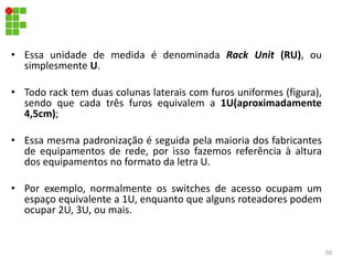 • Essa unidade de medida é denominada Rack Unit (RU), ou
simplesmente U.
• Todo rack tem duas colunas laterais com furos uniformes (figura),
sendo que cada três furos equivalem a 1U(aproximadamente
4,5cm);
• Essa mesma padronização é seguida pela maioria dos fabricantes
de equipamentos de rede, por isso fazemos referência à altura
dos equipamentos no formato da letra U.
• Por exemplo, normalmente os switches de acesso ocupam um
espaço equivalente a 1U, enquanto que alguns roteadores podem
ocupar 2U, 3U, ou mais.
50
 