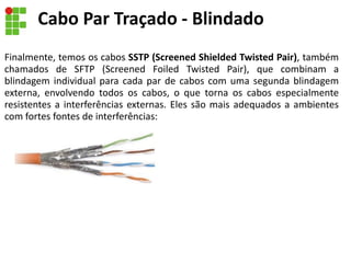 Finalmente, temos os cabos SSTP (Screened Shielded Twisted Pair), também
chamados de SFTP (Screened Foiled Twisted Pair), que combinam a
blindagem individual para cada par de cabos com uma segunda blindagem
externa, envolvendo todos os cabos, o que torna os cabos especialmente
resistentes a interferências externas. Eles são mais adequados a ambientes
com fortes fontes de interferências:
Cabo Par Traçado - Blindado
 