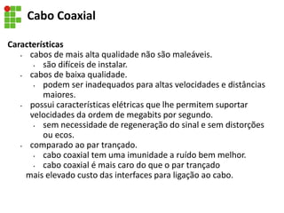 Cabo Coaxial
Características
• cabos de mais alta qualidade não são maleáveis.
• são difíceis de instalar.
• cabos de baixa qualidade.
• podem ser inadequados para altas velocidades e distâncias
maiores.
• possui características elétricas que lhe permitem suportar
velocidades da ordem de megabits por segundo.
• sem necessidade de regeneração do sinal e sem distorções
ou ecos.
• comparado ao par trançado.
• cabo coaxial tem uma imunidade a ruído bem melhor.
• cabo coaxial é mais caro do que o par trançado
mais elevado custo das interfaces para ligação ao cabo.
 