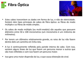 Fibra Óptica
• Estes cabos transmitem os dados em forma de luz, e não de eletricidade.
Existem dois tipos principais de cabos de fibra óptica: as fibras de modo
múltiplo e as fibras de modo simples.
• Os cabos de modo múltiplo (ou multi-modais) são aqueles que possuem
diâmetro entre 50 e 100 micrometros (um micrometro é um milésimo de
milímetro).
• Por terem um diâmetro relativamente grande, os raios de luz não fazem
dentro dele um caminho em linha reta.
• A luz é continuamente refletida pela parede interna do cabo. Com isso,
existem alguns feixes de luz que fazem um percurso menor e outros que
são mais refletidos e com isso fazem um percurso maior.
• Isso gera uma maior dispersão da luz, o que causa distorção do sinal.
 