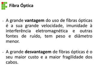 • A grande vantagem do uso de fibras ópticas
é a sua grande velocidade, imunidade à
interferência eletromagnética e outras
fontes de ruído, tem peso e diâmetro
menor.
• A grande desvantagem de fibras ópticas é o
seu maior custo e a maior fragilidade dos
cabos.
Fibra Óptica
 
