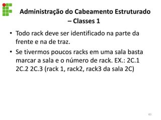Administração do Cabeamento Estruturado
– Classes 1
• Todo rack deve ser identificado na parte da
frente e na de traz.
• Se tivermos poucos racks em uma sala basta
marcar a sala e o número de rack. EX.: 2C.1
2C.2 2C.3 (rack 1, rack2, rack3 da sala 2C)
83
 