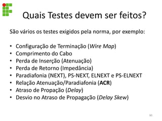 Quais Testes devem ser feitos?
São vários os testes exigidos pela norma, por exemplo:
• Configuração de Terminação (Wire Map)
• Comprimento do Cabo
• Perda de Inserção (Atenuação)
• Perda de Retorno (Impedância)
• Paradiafonia (NEXT), PS-NEXT, ELNEXT e PS-ELNEXT
• Relação Atenuação/Paradiafonia (ACR)
• Atraso de Propação (Delay)
• Desvio no Atraso de Propagação (Delay Skew)
90
 
