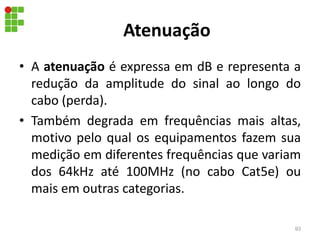 Atenuação
• A atenuação é expressa em dB e representa a
redução da amplitude do sinal ao longo do
cabo (perda).
• Também degrada em frequências mais altas,
motivo pelo qual os equipamentos fazem sua
medição em diferentes frequências que variam
dos 64kHz até 100MHz (no cabo Cat5e) ou
mais em outras categorias.
93
 