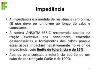 Impedância
• A impedância é a medida da resistência (em ohms,
Ω) que deve ser uniforme ao longo do cabo e
conectores.
• A norma ANSI/TIA-568-C recomenda cautela na
tração excessiva aos condutores, emendas
desnecessárias e torcimentos dos cabos porque
essas ações impactam negativamente no valor de
impedância, cujo limite de tolerância é de 15%.
• Apenas para constar, a referência padrão de um
cabo de par-trançado Cat5e é de 100Ω.
94
 