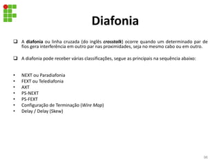 Diafonia
 A diafonia ou linha cruzada (do inglês crosstalk) ocorre quando um determinado par de
fios gera interferência em outro par nas proximidades, seja no mesmo cabo ou em outro.
 A diafonia pode receber várias classificações, segue as principais na sequência abaixo:
• NEXT ou Paradiafonia
• FEXT ou Telediafonia
• AXT
• PS-NEXT
• PS-FEXT
• Configuração de Terminação (Wire Map)
• Delay / Delay (Skew)
96
 