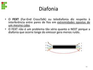 Diafonia
• O FEXT (Far-End CrossTalk) ou telediafonia diz respeito à
interferência entre pares de fios em extremidades opostas de
um mesmo cabo.
• O FEXT não é um problema tão sério quanto o NEXT porque a
diafonia que ocorre longe do emissor gera menos ruído.
98
 