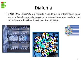 Diafonia
• O AXT (Alien CrossTalk) diz respeito à incidência de interferência entre
pares de fios de cabos distintos que passam pelo mesmo conduíte, por
exemplo, quando submetidos à pressão excessiva.
99
 