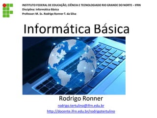 Informática Básica
Rodrigo Ronner
rodrigo.tertulino@ifrn.edu.br
http://docente.ifrn.edu.br/rodrigotertulino
INSTITUTO FEDERAL DE EDUCAÇÃO, CIÊNCIA E TECNOLOGIADO RIO GRANDE DO NORTE – IFRN
Disciplina: Informática Básica
Professor: M. Sc. Rodrigo Ronner T. da Silva
 