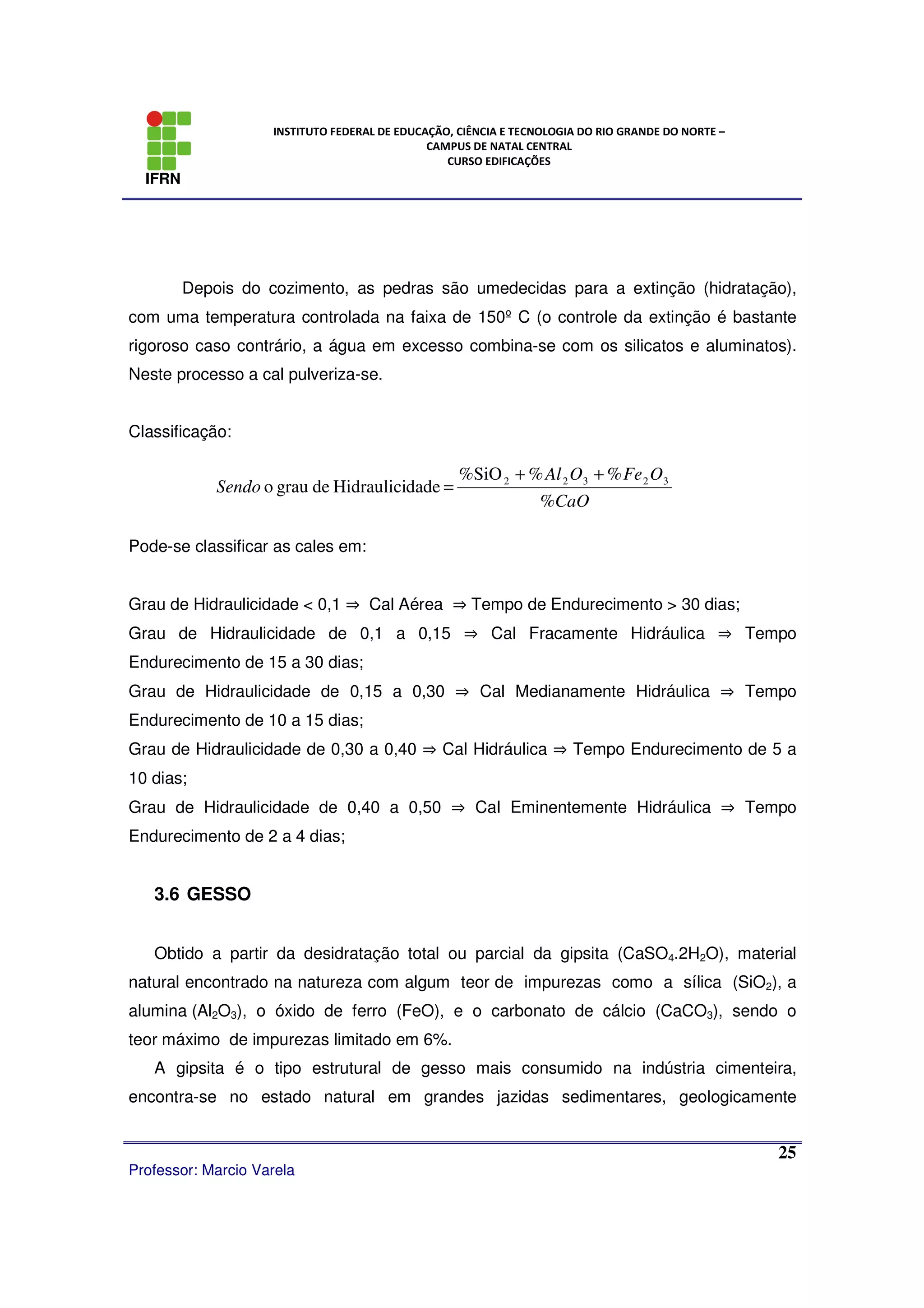 IFRN
INSTITUTO FEDERAL DE EDUCAÇÃO, CIÊNCIA E TECNOLOGIA DO RIO GRANDE DO NORTE –
CAMPUS DE NATAL CENTRAL
CURSO EDIFICAÇÕES
Professor: Marcio Varela
25
Depois do cozimento, as pedras são umedecidas para a extinção (hidratação),
com uma temperatura controlada na faixa de 150º C (o controle da extinção é bastante
rigoroso caso contrário, a água em excesso combina-se com os silicatos e aluminatos).
Neste processo a cal pulveriza-se.
Classificação:
Pode-se classificar as cales em:
Grau de Hidraulicidade < 0,1 ⇒ Cal Aérea ⇒ Tempo de Endurecimento > 30 dias;
Grau de Hidraulicidade de 0,1 a 0,15 ⇒ Cal Fracamente Hidráulica ⇒ Tempo
Endurecimento de 15 a 30 dias;
Grau de Hidraulicidade de 0,15 a 0,30 ⇒ Cal Medianamente Hidráulica ⇒ Tempo
Endurecimento de 10 a 15 dias;
Grau de Hidraulicidade de 0,30 a 0,40 ⇒ Cal Hidráulica ⇒ Tempo Endurecimento de 5 a
10 dias;
Grau de Hidraulicidade de 0,40 a 0,50 ⇒ Cal Eminentemente Hidráulica ⇒ Tempo
Endurecimento de 2 a 4 dias;
3.6 GESSO
Obtido a partir da desidratação total ou parcial da gipsita (CaSO4.2H2O), material
natural encontrado na natureza com algum teor de impurezas como a sílica (SiO2), a
alumina (Al2O3), o óxido de ferro (FeO), e o carbonato de cálcio (CaCO3), sendo o
teor máximo de impurezas limitado em 6%.
A gipsita é o tipo estrutural de gesso mais consumido na indústria cimenteira,
encontra-se no estado natural em grandes jazidas sedimentares, geologicamente
%
%%%SiO
dadeHidraulicidegrauo 32322
CaO
OFeOAl
Sendo
++
=
 