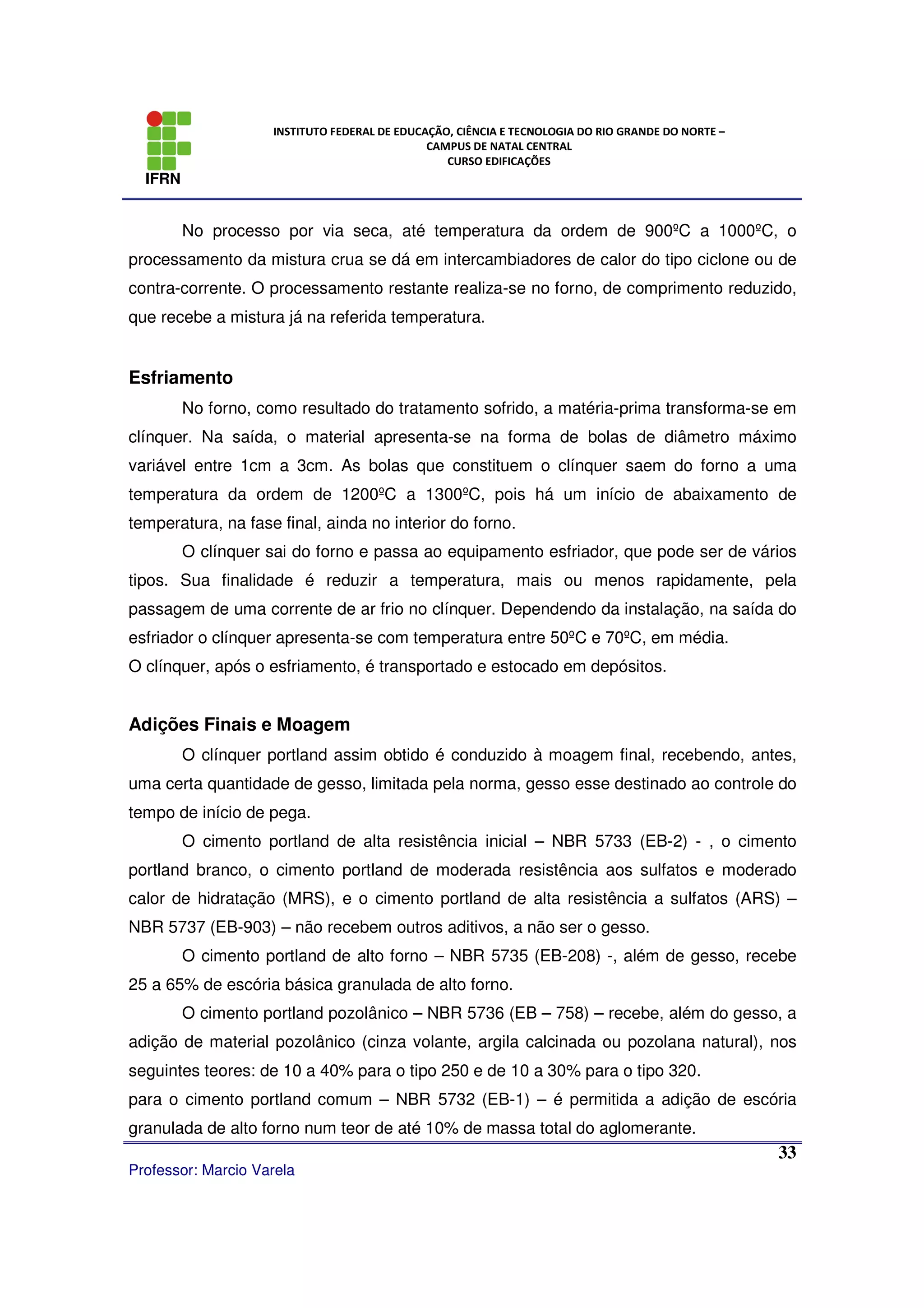 IFRN
INSTITUTO FEDERAL DE EDUCAÇÃO, CIÊNCIA E TECNOLOGIA DO RIO GRANDE DO NORTE –
CAMPUS DE NATAL CENTRAL
CURSO EDIFICAÇÕES
Professor: Marcio Varela
33
No processo por via seca, até temperatura da ordem de 900ºC a 1000ºC, o
processamento da mistura crua se dá em intercambiadores de calor do tipo ciclone ou de
contra-corrente. O processamento restante realiza-se no forno, de comprimento reduzido,
que recebe a mistura já na referida temperatura.
Esfriamento
No forno, como resultado do tratamento sofrido, a matéria-prima transforma-se em
clínquer. Na saída, o material apresenta-se na forma de bolas de diâmetro máximo
variável entre 1cm a 3cm. As bolas que constituem o clínquer saem do forno a uma
temperatura da ordem de 1200ºC a 1300ºC, pois há um início de abaixamento de
temperatura, na fase final, ainda no interior do forno.
O clínquer sai do forno e passa ao equipamento esfriador, que pode ser de vários
tipos. Sua finalidade é reduzir a temperatura, mais ou menos rapidamente, pela
passagem de uma corrente de ar frio no clínquer. Dependendo da instalação, na saída do
esfriador o clínquer apresenta-se com temperatura entre 50ºC e 70ºC, em média.
O clínquer, após o esfriamento, é transportado e estocado em depósitos.
Adições Finais e Moagem
O clínquer portland assim obtido é conduzido à moagem final, recebendo, antes,
uma certa quantidade de gesso, limitada pela norma, gesso esse destinado ao controle do
tempo de início de pega.
O cimento portland de alta resistência inicial – NBR 5733 (EB-2) - , o cimento
portland branco, o cimento portland de moderada resistência aos sulfatos e moderado
calor de hidratação (MRS), e o cimento portland de alta resistência a sulfatos (ARS) –
NBR 5737 (EB-903) – não recebem outros aditivos, a não ser o gesso.
O cimento portland de alto forno – NBR 5735 (EB-208) -, além de gesso, recebe
25 a 65% de escória básica granulada de alto forno.
O cimento portland pozolânico – NBR 5736 (EB – 758) – recebe, além do gesso, a
adição de material pozolânico (cinza volante, argila calcinada ou pozolana natural), nos
seguintes teores: de 10 a 40% para o tipo 250 e de 10 a 30% para o tipo 320.
para o cimento portland comum – NBR 5732 (EB-1) – é permitida a adição de escória
granulada de alto forno num teor de até 10% de massa total do aglomerante.
 