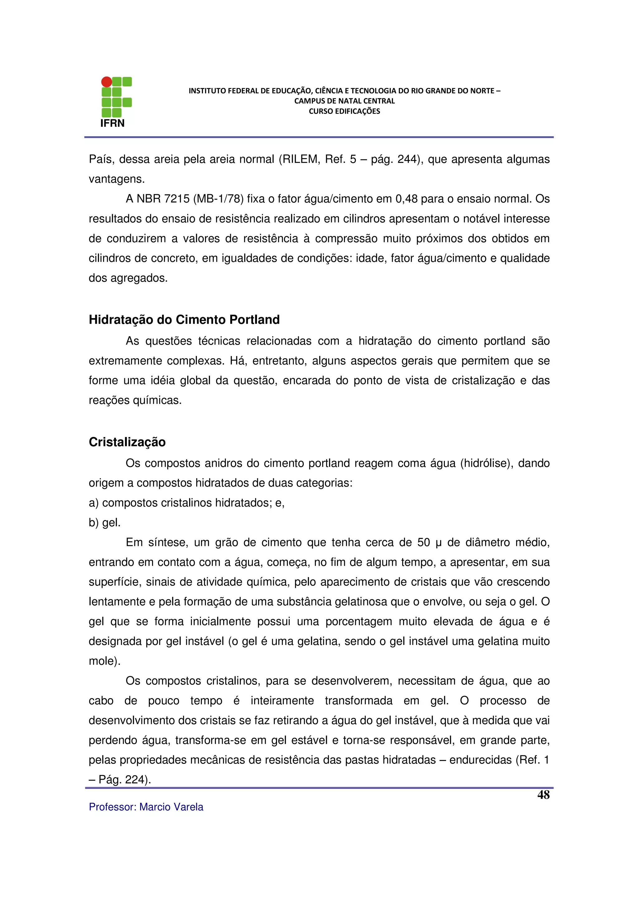 IFRN
INSTITUTO FEDERAL DE EDUCAÇÃO, CIÊNCIA E TECNOLOGIA DO RIO GRANDE DO NORTE –
CAMPUS DE NATAL CENTRAL
CURSO EDIFICAÇÕES
Professor: Marcio Varela
48
País, dessa areia pela areia normal (RILEM, Ref. 5 – pág. 244), que apresenta algumas
vantagens.
A NBR 7215 (MB-1/78) fixa o fator água/cimento em 0,48 para o ensaio normal. Os
resultados do ensaio de resistência realizado em cilindros apresentam o notável interesse
de conduzirem a valores de resistência à compressão muito próximos dos obtidos em
cilindros de concreto, em igualdades de condições: idade, fator água/cimento e qualidade
dos agregados.
Hidratação do Cimento Portland
As questões técnicas relacionadas com a hidratação do cimento portland são
extremamente complexas. Há, entretanto, alguns aspectos gerais que permitem que se
forme uma idéia global da questão, encarada do ponto de vista de cristalização e das
reações químicas.
Cristalização
Os compostos anidros do cimento portland reagem coma água (hidrólise), dando
origem a compostos hidratados de duas categorias:
a) compostos cristalinos hidratados; e,
b) gel.
Em síntese, um grão de cimento que tenha cerca de 50 µ de diâmetro médio,
entrando em contato com a água, começa, no fim de algum tempo, a apresentar, em sua
superfície, sinais de atividade química, pelo aparecimento de cristais que vão crescendo
lentamente e pela formação de uma substância gelatinosa que o envolve, ou seja o gel. O
gel que se forma inicialmente possui uma porcentagem muito elevada de água e é
designada por gel instável (o gel é uma gelatina, sendo o gel instável uma gelatina muito
mole).
Os compostos cristalinos, para se desenvolverem, necessitam de água, que ao
cabo de pouco tempo é inteiramente transformada em gel. O processo de
desenvolvimento dos cristais se faz retirando a água do gel instável, que à medida que vai
perdendo água, transforma-se em gel estável e torna-se responsável, em grande parte,
pelas propriedades mecânicas de resistência das pastas hidratadas – endurecidas (Ref. 1
– Pág. 224).
 
