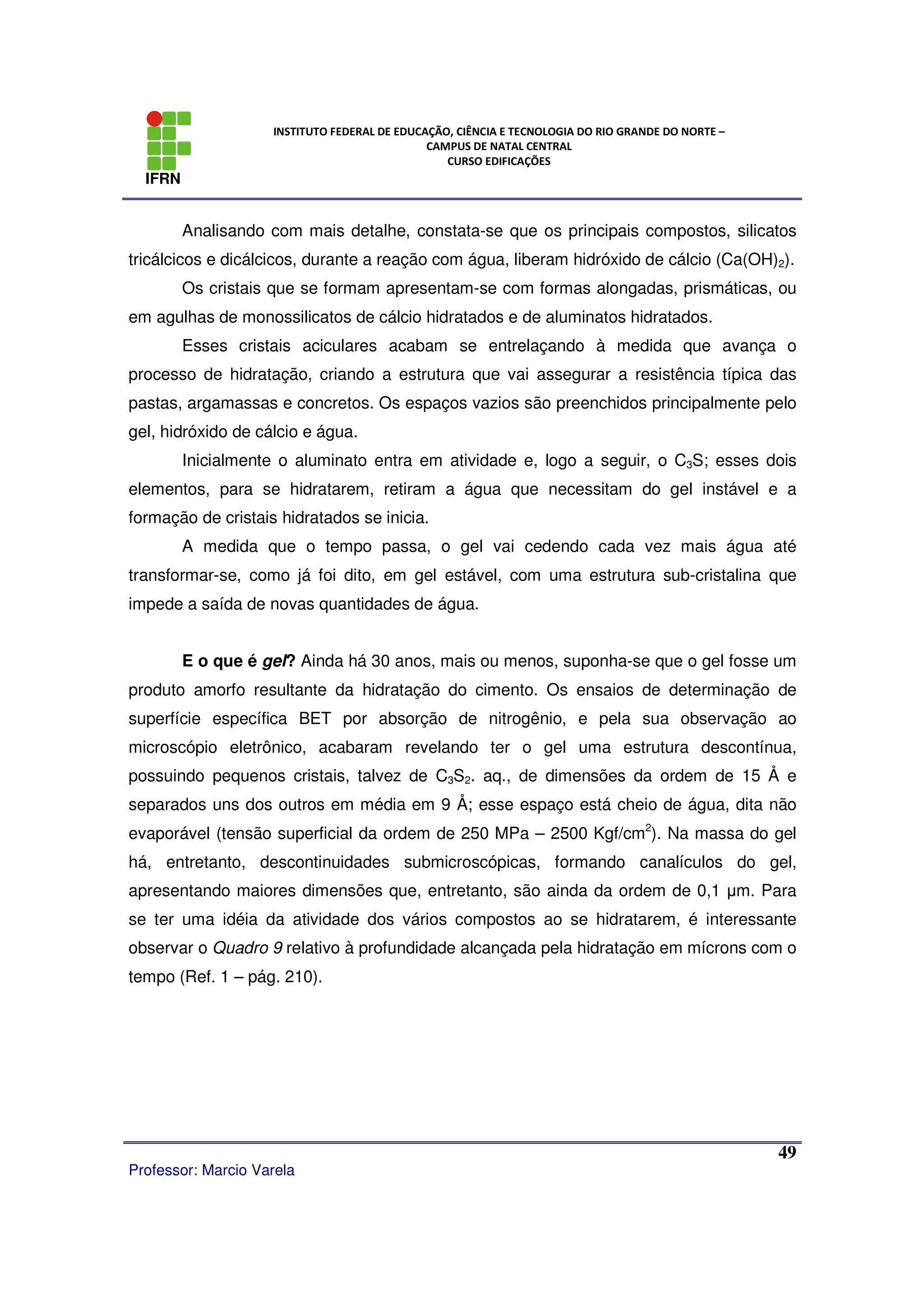 IFRN
INSTITUTO FEDERAL DE EDUCAÇÃO, CIÊNCIA E TECNOLOGIA DO RIO GRANDE DO NORTE –
CAMPUS DE NATAL CENTRAL
CURSO EDIFICAÇÕES
Professor: Marcio Varela
49
Analisando com mais detalhe, constata-se que os principais compostos, silicatos
tricálcicos e dicálcicos, durante a reação com água, liberam hidróxido de cálcio (Ca(OH)2).
Os cristais que se formam apresentam-se com formas alongadas, prismáticas, ou
em agulhas de monossilicatos de cálcio hidratados e de aluminatos hidratados.
Esses cristais aciculares acabam se entrelaçando à medida que avança o
processo de hidratação, criando a estrutura que vai assegurar a resistência típica das
pastas, argamassas e concretos. Os espaços vazios são preenchidos principalmente pelo
gel, hidróxido de cálcio e água.
Inicialmente o aluminato entra em atividade e, logo a seguir, o C3S; esses dois
elementos, para se hidratarem, retiram a água que necessitam do gel instável e a
formação de cristais hidratados se inicia.
A medida que o tempo passa, o gel vai cedendo cada vez mais água até
transformar-se, como já foi dito, em gel estável, com uma estrutura sub-cristalina que
impede a saída de novas quantidades de água.
E o que é gel? Ainda há 30 anos, mais ou menos, suponha-se que o gel fosse um
produto amorfo resultante da hidratação do cimento. Os ensaios de determinação de
superfície específica BET por absorção de nitrogênio, e pela sua observação ao
microscópio eletrônico, acabaram revelando ter o gel uma estrutura descontínua,
possuindo pequenos cristais, talvez de C3S2. aq., de dimensões da ordem de 15 Å e
separados uns dos outros em média em 9 Å; esse espaço está cheio de água, dita não
evaporável (tensão superficial da ordem de 250 MPa – 2500 Kgf/cm2
). Na massa do gel
há, entretanto, descontinuidades submicroscópicas, formando canalículos do gel,
apresentando maiores dimensões que, entretanto, são ainda da ordem de 0,1 µm. Para
se ter uma idéia da atividade dos vários compostos ao se hidratarem, é interessante
observar o Quadro 9 relativo à profundidade alcançada pela hidratação em mícrons com o
tempo (Ref. 1 – pág. 210).
 