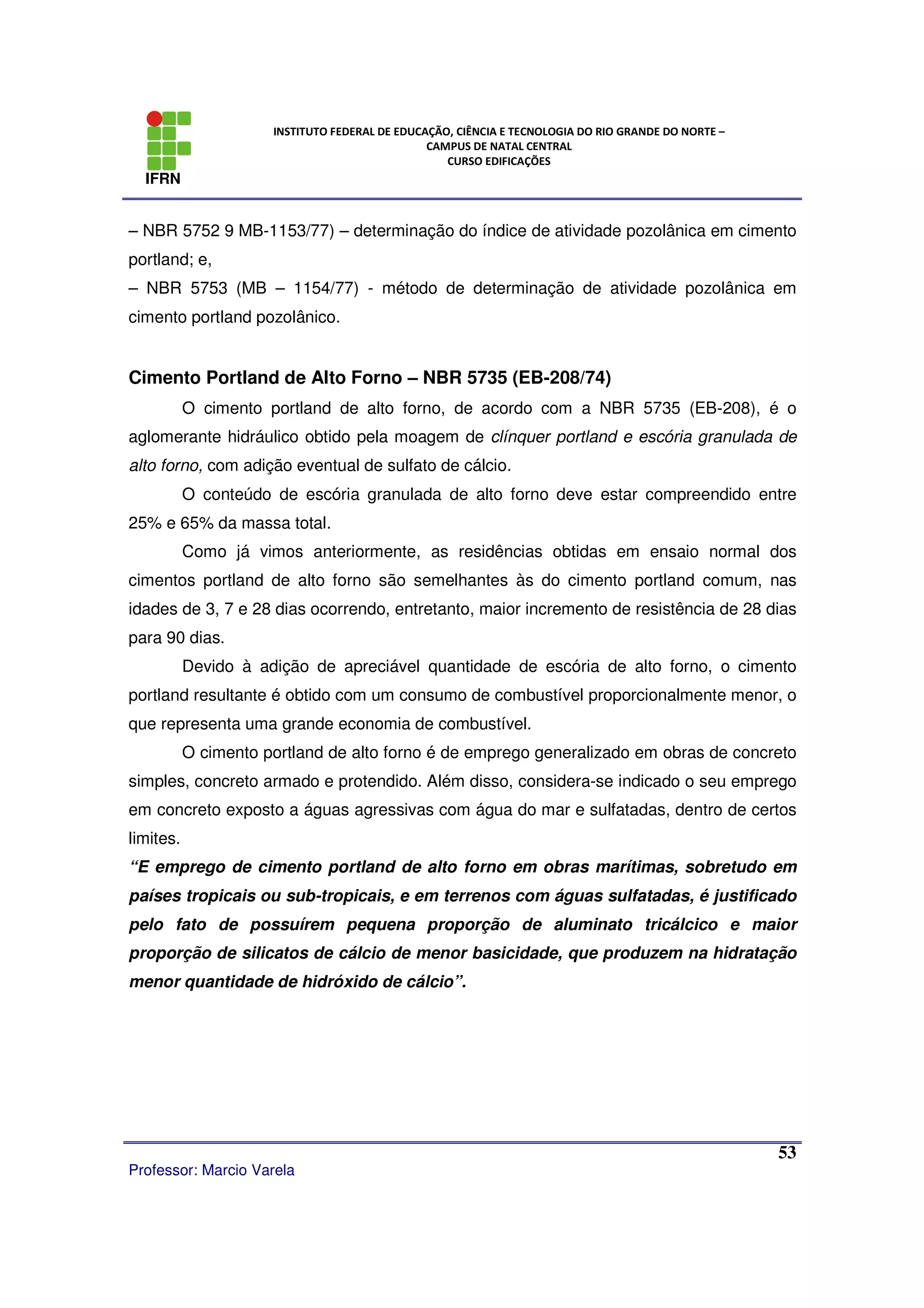 IFRN
INSTITUTO FEDERAL DE EDUCAÇÃO, CIÊNCIA E TECNOLOGIA DO RIO GRANDE DO NORTE –
CAMPUS DE NATAL CENTRAL
CURSO EDIFICAÇÕES
Professor: Marcio Varela
53
– NBR 5752 9 MB-1153/77) – determinação do índice de atividade pozolânica em cimento
portland; e,
– NBR 5753 (MB – 1154/77) - método de determinação de atividade pozolânica em
cimento portland pozolânico.
Cimento Portland de Alto Forno – NBR 5735 (EB-208/74)
O cimento portland de alto forno, de acordo com a NBR 5735 (EB-208), é o
aglomerante hidráulico obtido pela moagem de clínquer portland e escória granulada de
alto forno, com adição eventual de sulfato de cálcio.
O conteúdo de escória granulada de alto forno deve estar compreendido entre
25% e 65% da massa total.
Como já vimos anteriormente, as residências obtidas em ensaio normal dos
cimentos portland de alto forno são semelhantes às do cimento portland comum, nas
idades de 3, 7 e 28 dias ocorrendo, entretanto, maior incremento de resistência de 28 dias
para 90 dias.
Devido à adição de apreciável quantidade de escória de alto forno, o cimento
portland resultante é obtido com um consumo de combustível proporcionalmente menor, o
que representa uma grande economia de combustível.
O cimento portland de alto forno é de emprego generalizado em obras de concreto
simples, concreto armado e protendido. Além disso, considera-se indicado o seu emprego
em concreto exposto a águas agressivas com água do mar e sulfatadas, dentro de certos
limites.
“E emprego de cimento portland de alto forno em obras marítimas, sobretudo em
países tropicais ou sub-tropicais, e em terrenos com águas sulfatadas, é justificado
pelo fato de possuírem pequena proporção de aluminato tricálcico e maior
proporção de silicatos de cálcio de menor basicidade, que produzem na hidratação
menor quantidade de hidróxido de cálcio”.
 