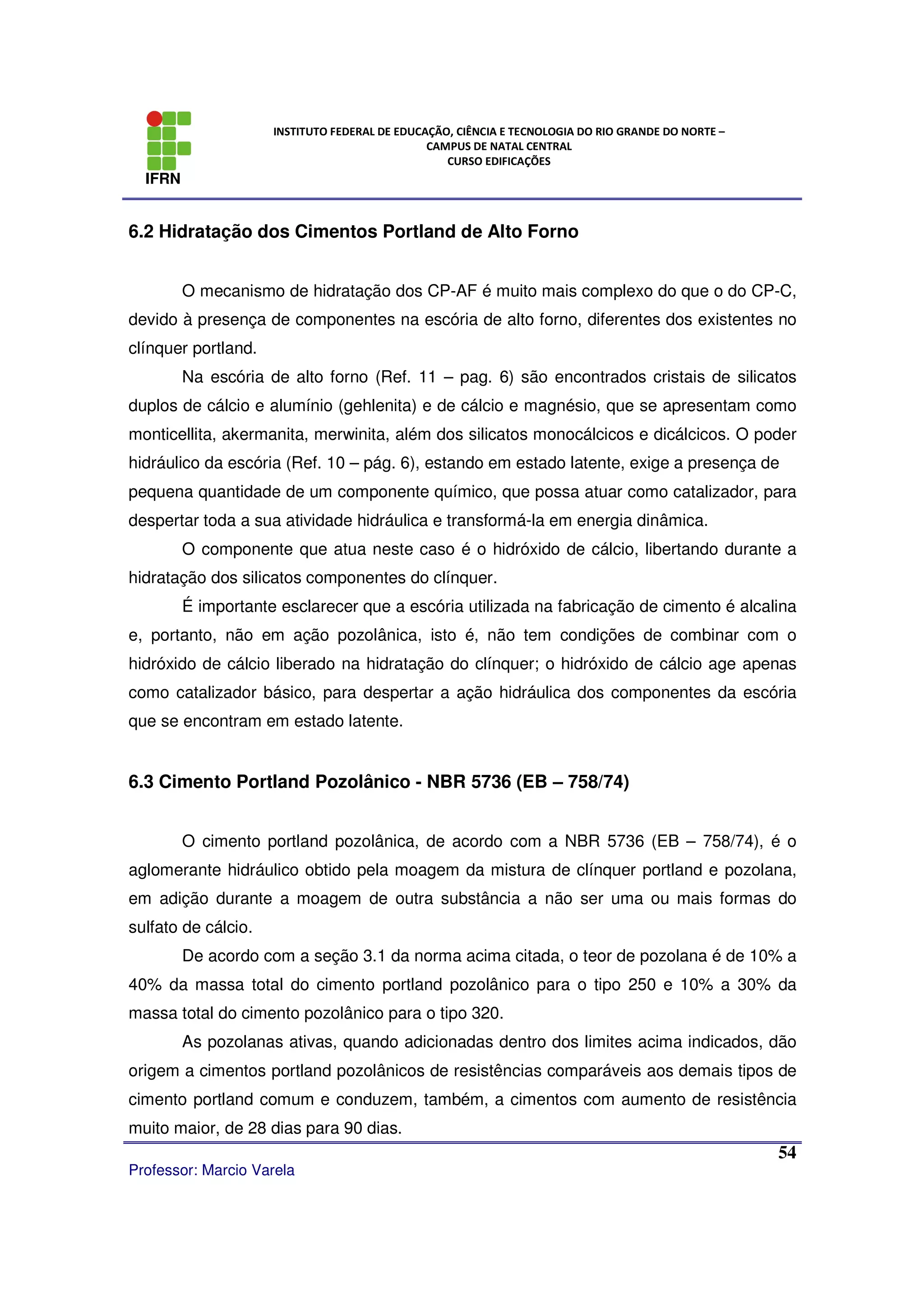 IFRN
INSTITUTO FEDERAL DE EDUCAÇÃO, CIÊNCIA E TECNOLOGIA DO RIO GRANDE DO NORTE –
CAMPUS DE NATAL CENTRAL
CURSO EDIFICAÇÕES
Professor: Marcio Varela
54
6.2 Hidratação dos Cimentos Portland de Alto Forno
O mecanismo de hidratação dos CP-AF é muito mais complexo do que o do CP-C,
devido à presença de componentes na escória de alto forno, diferentes dos existentes no
clínquer portland.
Na escória de alto forno (Ref. 11 – pag. 6) são encontrados cristais de silicatos
duplos de cálcio e alumínio (gehlenita) e de cálcio e magnésio, que se apresentam como
monticellita, akermanita, merwinita, além dos silicatos monocálcicos e dicálcicos. O poder
hidráulico da escória (Ref. 10 – pág. 6), estando em estado latente, exige a presença de
pequena quantidade de um componente químico, que possa atuar como catalizador, para
despertar toda a sua atividade hidráulica e transformá-la em energia dinâmica.
O componente que atua neste caso é o hidróxido de cálcio, libertando durante a
hidratação dos silicatos componentes do clínquer.
É importante esclarecer que a escória utilizada na fabricação de cimento é alcalina
e, portanto, não em ação pozolânica, isto é, não tem condições de combinar com o
hidróxido de cálcio liberado na hidratação do clínquer; o hidróxido de cálcio age apenas
como catalizador básico, para despertar a ação hidráulica dos componentes da escória
que se encontram em estado latente.
6.3 Cimento Portland Pozolânico - NBR 5736 (EB – 758/74)
O cimento portland pozolânica, de acordo com a NBR 5736 (EB – 758/74), é o
aglomerante hidráulico obtido pela moagem da mistura de clínquer portland e pozolana,
em adição durante a moagem de outra substância a não ser uma ou mais formas do
sulfato de cálcio.
De acordo com a seção 3.1 da norma acima citada, o teor de pozolana é de 10% a
40% da massa total do cimento portland pozolânico para o tipo 250 e 10% a 30% da
massa total do cimento pozolânico para o tipo 320.
As pozolanas ativas, quando adicionadas dentro dos limites acima indicados, dão
origem a cimentos portland pozolânicos de resistências comparáveis aos demais tipos de
cimento portland comum e conduzem, também, a cimentos com aumento de resistência
muito maior, de 28 dias para 90 dias.
 
