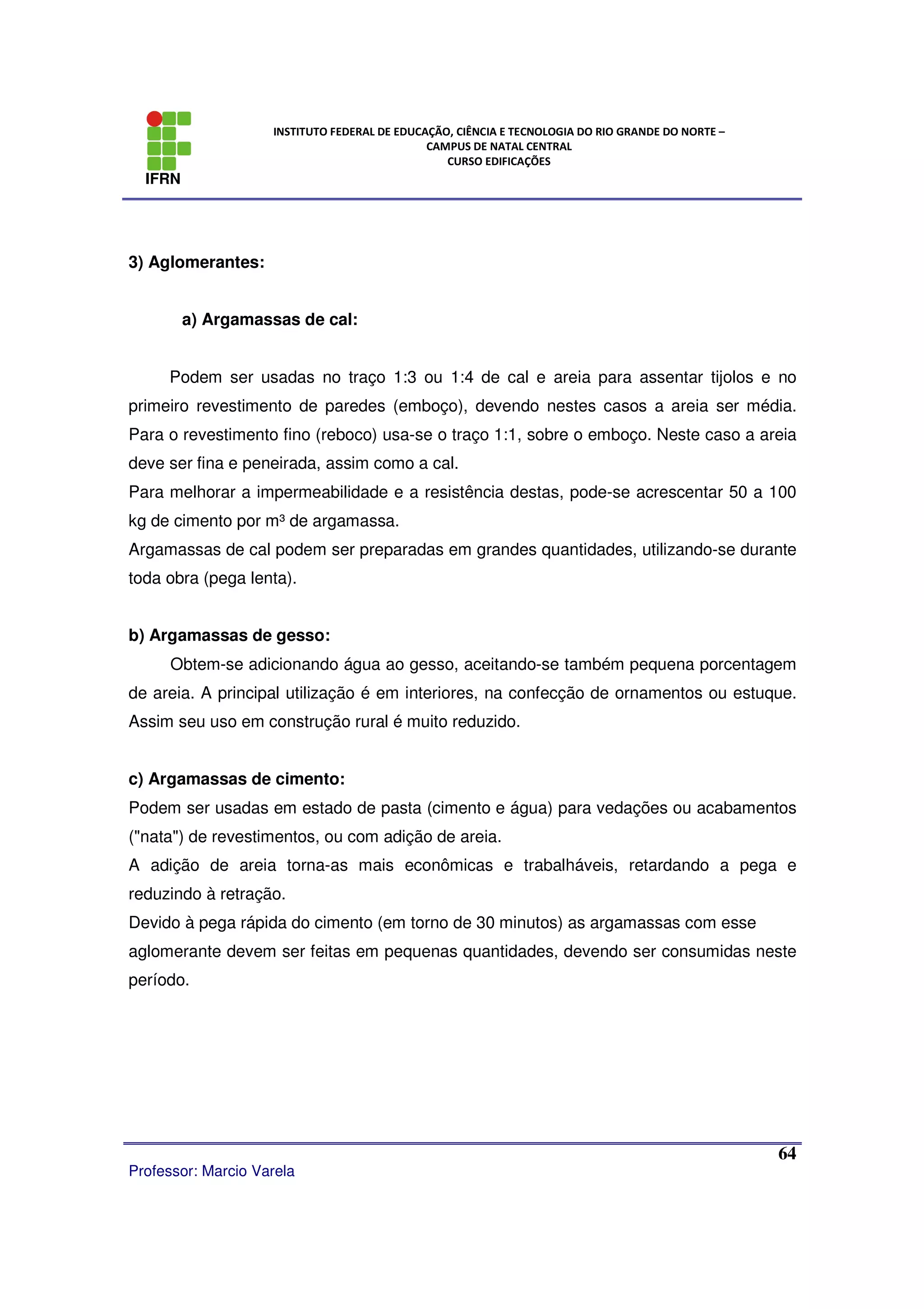 IFRN
INSTITUTO FEDERAL DE EDUCAÇÃO, CIÊNCIA E TECNOLOGIA DO RIO GRANDE DO NORTE –
CAMPUS DE NATAL CENTRAL
CURSO EDIFICAÇÕES
Professor: Marcio Varela
64
3) Aglomerantes:
a) Argamassas de cal:
Podem ser usadas no traço 1:3 ou 1:4 de cal e areia para assentar tijolos e no
primeiro revestimento de paredes (emboço), devendo nestes casos a areia ser média.
Para o revestimento fino (reboco) usa-se o traço 1:1, sobre o emboço. Neste caso a areia
deve ser fina e peneirada, assim como a cal.
Para melhorar a impermeabilidade e a resistência destas, pode-se acrescentar 50 a 100
kg de cimento por m³ de argamassa.
Argamassas de cal podem ser preparadas em grandes quantidades, utilizando-se durante
toda obra (pega lenta).
b) Argamassas de gesso:
Obtem-se adicionando água ao gesso, aceitando-se também pequena porcentagem
de areia. A principal utilização é em interiores, na confecção de ornamentos ou estuque.
Assim seu uso em construção rural é muito reduzido.
c) Argamassas de cimento:
Podem ser usadas em estado de pasta (cimento e água) para vedações ou acabamentos
("nata") de revestimentos, ou com adição de areia.
A adição de areia torna-as mais econômicas e trabalháveis, retardando a pega e
reduzindo à retração.
Devido à pega rápida do cimento (em torno de 30 minutos) as argamassas com esse
aglomerante devem ser feitas em pequenas quantidades, devendo ser consumidas neste
período.
 