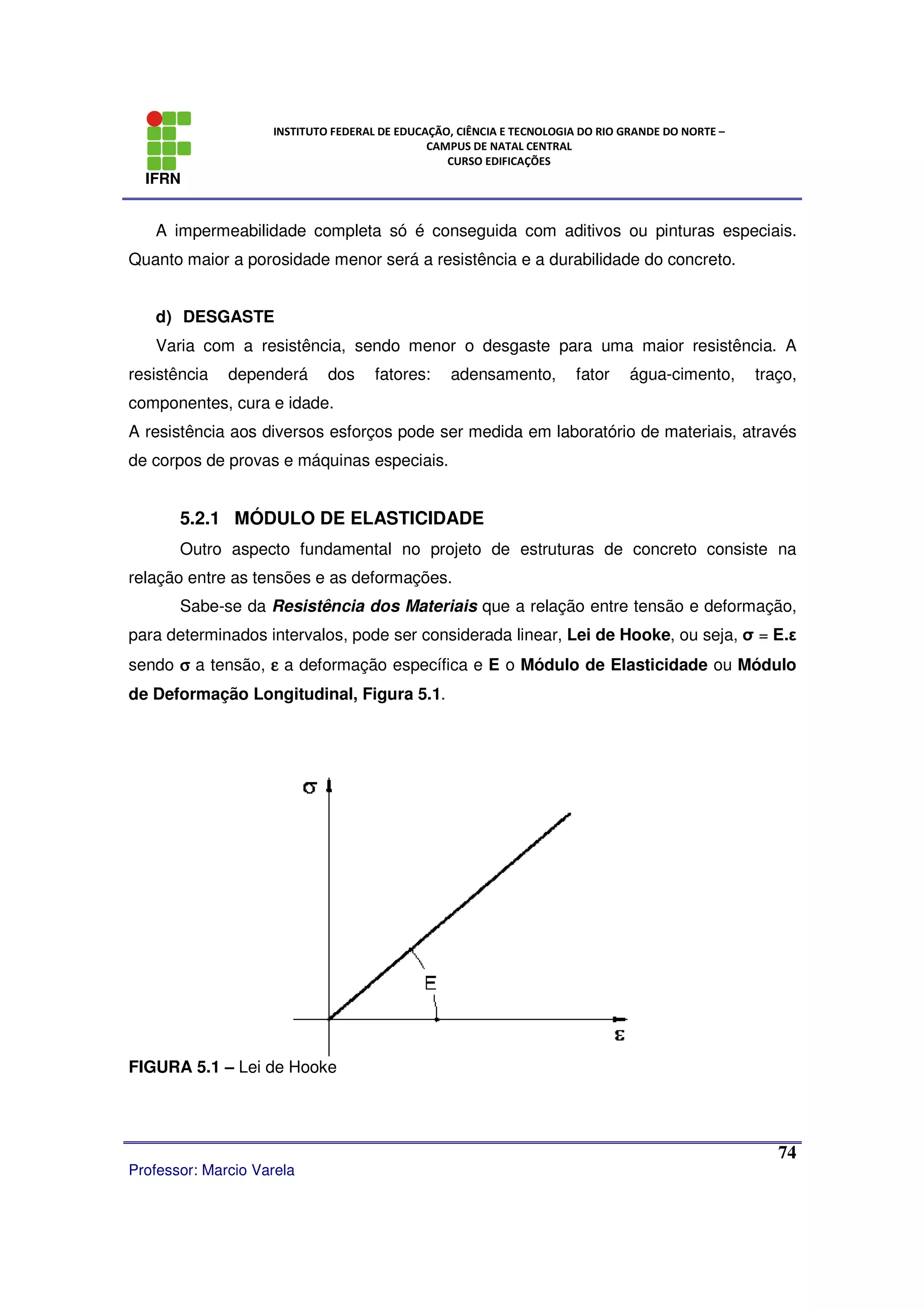 IFRN
INSTITUTO FEDERAL DE EDUCAÇÃO, CIÊNCIA E TECNOLOGIA DO RIO GRANDE DO NORTE –
CAMPUS DE NATAL CENTRAL
CURSO EDIFICAÇÕES
Professor: Marcio Varela
74
A impermeabilidade completa só é conseguida com aditivos ou pinturas especiais.
Quanto maior a porosidade menor será a resistência e a durabilidade do concreto.
d) DESGASTE
Varia com a resistência, sendo menor o desgaste para uma maior resistência. A
resistência dependerá dos fatores: adensamento, fator água-cimento, traço,
componentes, cura e idade.
A resistência aos diversos esforços pode ser medida em laboratório de materiais, através
de corpos de provas e máquinas especiais.
5.2.1 MÓDULO DE ELASTICIDADE
Outro aspecto fundamental no projeto de estruturas de concreto consiste na
relação entre as tensões e as deformações.
Sabe-se da Resistência dos Materiais que a relação entre tensão e deformação,
para determinados intervalos, pode ser considerada linear, Lei de Hooke, ou seja, σ = E.ε
sendo σσσσ a tensão, εεεε a deformação específica e E o Módulo de Elasticidade ou Módulo
de Deformação Longitudinal, Figura 5.1.
FIGURA 5.1 – Lei de Hooke
 