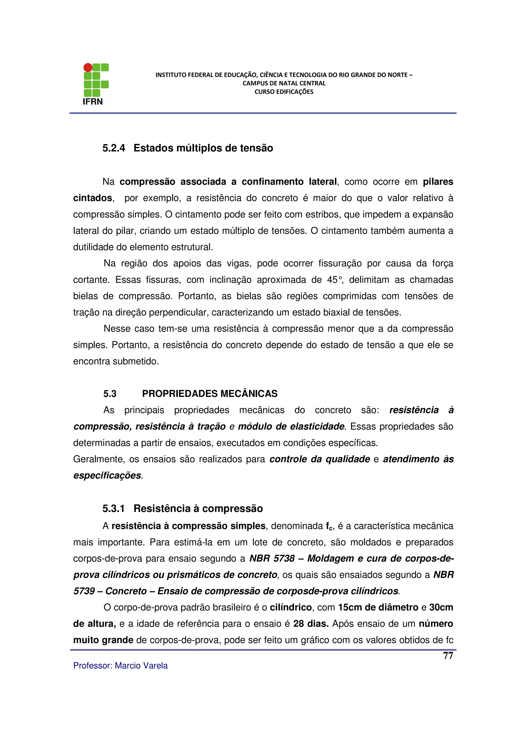 IFRN
INSTITUTO FEDERAL DE EDUCAÇÃO, CIÊNCIA E TECNOLOGIA DO RIO GRANDE DO NORTE –
CAMPUS DE NATAL CENTRAL
CURSO EDIFICAÇÕES
Professor: Marcio Varela
77
5.2.4 Estados múltiplos de tensão
Na compressão associada a confinamento lateral, como ocorre em pilares
cintados, por exemplo, a resistência do concreto é maior do que o valor relativo à
compressão simples. O cintamento pode ser feito com estribos, que impedem a expansão
lateral do pilar, criando um estado múltiplo de tensões. O cintamento também aumenta a
dutilidade do elemento estrutural.
Na região dos apoios das vigas, pode ocorrer fissuração por causa da força
cortante. Essas fissuras, com inclinação aproximada de 45°, delimitam as chamadas
bielas de compressão. Portanto, as bielas são regiões comprimidas com tensões de
tração na direção perpendicular, caracterizando um estado biaxial de tensões.
Nesse caso tem-se uma resistência à compressão menor que a da compressão
simples. Portanto, a resistência do concreto depende do estado de tensão a que ele se
encontra submetido.
5.3 PROPRIEDADES MECÂNICAS
As principais propriedades mecânicas do concreto são: resistência à
compressão, resistência à tração e módulo de elasticidade. Essas propriedades são
determinadas a partir de ensaios, executados em condições específicas.
Geralmente, os ensaios são realizados para controle da qualidade e atendimento às
especificações.
5.3.1 Resistência à compressão
A resistência à compressão simples, denominada fc, é a característica mecânica
mais importante. Para estimá-la em um lote de concreto, são moldados e preparados
corpos-de-prova para ensaio segundo a NBR 5738 – Moldagem e cura de corpos-de-
prova cilíndricos ou prismáticos de concreto, os quais são ensaiados segundo a NBR
5739 – Concreto – Ensaio de compressão de corposde-prova cilíndricos.
O corpo-de-prova padrão brasileiro é o cilíndrico, com 15cm de diâmetro e 30cm
de altura, e a idade de referência para o ensaio é 28 dias. Após ensaio de um número
muito grande de corpos-de-prova, pode ser feito um gráfico com os valores obtidos de fc
 
