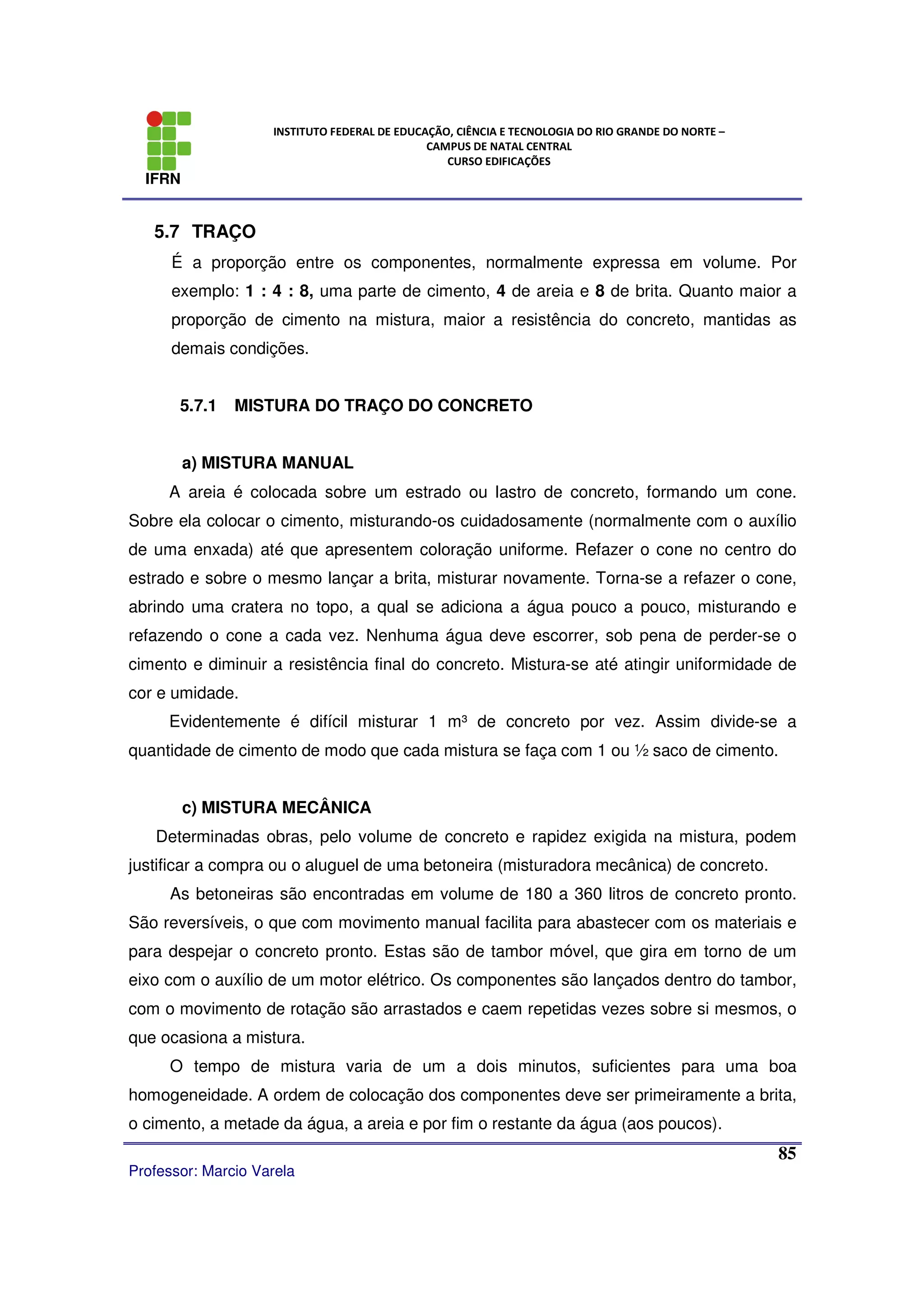 IFRN
INSTITUTO FEDERAL DE EDUCAÇÃO, CIÊNCIA E TECNOLOGIA DO RIO GRANDE DO NORTE –
CAMPUS DE NATAL CENTRAL
CURSO EDIFICAÇÕES
Professor: Marcio Varela
85
5.7 TRAÇO
É a proporção entre os componentes, normalmente expressa em volume. Por
exemplo: 1 : 4 : 8, uma parte de cimento, 4 de areia e 8 de brita. Quanto maior a
proporção de cimento na mistura, maior a resistência do concreto, mantidas as
demais condições.
5.7.1 MISTURA DO TRAÇO DO CONCRETO
a) MISTURA MANUAL
A areia é colocada sobre um estrado ou lastro de concreto, formando um cone.
Sobre ela colocar o cimento, misturando-os cuidadosamente (normalmente com o auxílio
de uma enxada) até que apresentem coloração uniforme. Refazer o cone no centro do
estrado e sobre o mesmo lançar a brita, misturar novamente. Torna-se a refazer o cone,
abrindo uma cratera no topo, a qual se adiciona a água pouco a pouco, misturando e
refazendo o cone a cada vez. Nenhuma água deve escorrer, sob pena de perder-se o
cimento e diminuir a resistência final do concreto. Mistura-se até atingir uniformidade de
cor e umidade.
Evidentemente é difícil misturar 1 m³ de concreto por vez. Assim divide-se a
quantidade de cimento de modo que cada mistura se faça com 1 ou ½ saco de cimento.
c) MISTURA MECÂNICA
Determinadas obras, pelo volume de concreto e rapidez exigida na mistura, podem
justificar a compra ou o aluguel de uma betoneira (misturadora mecânica) de concreto.
As betoneiras são encontradas em volume de 180 a 360 litros de concreto pronto.
São reversíveis, o que com movimento manual facilita para abastecer com os materiais e
para despejar o concreto pronto. Estas são de tambor móvel, que gira em torno de um
eixo com o auxílio de um motor elétrico. Os componentes são lançados dentro do tambor,
com o movimento de rotação são arrastados e caem repetidas vezes sobre si mesmos, o
que ocasiona a mistura.
O tempo de mistura varia de um a dois minutos, suficientes para uma boa
homogeneidade. A ordem de colocação dos componentes deve ser primeiramente a brita,
o cimento, a metade da água, a areia e por fim o restante da água (aos poucos).
 