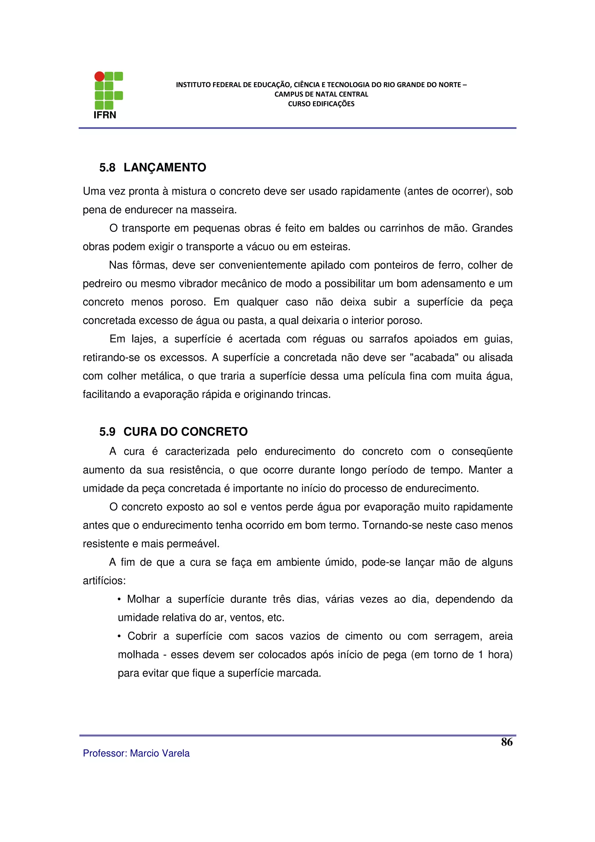 IFRN
INSTITUTO FEDERAL DE EDUCAÇÃO, CIÊNCIA E TECNOLOGIA DO RIO GRANDE DO NORTE –
CAMPUS DE NATAL CENTRAL
CURSO EDIFICAÇÕES
Professor: Marcio Varela
86
5.8 LANÇAMENTO
Uma vez pronta à mistura o concreto deve ser usado rapidamente (antes de ocorrer), sob
pena de endurecer na masseira.
O transporte em pequenas obras é feito em baldes ou carrinhos de mão. Grandes
obras podem exigir o transporte a vácuo ou em esteiras.
Nas fôrmas, deve ser convenientemente apilado com ponteiros de ferro, colher de
pedreiro ou mesmo vibrador mecânico de modo a possibilitar um bom adensamento e um
concreto menos poroso. Em qualquer caso não deixa subir a superfície da peça
concretada excesso de água ou pasta, a qual deixaria o interior poroso.
Em lajes, a superfície é acertada com réguas ou sarrafos apoiados em guias,
retirando-se os excessos. A superfície a concretada não deve ser "acabada" ou alisada
com colher metálica, o que traria a superfície dessa uma película fina com muita água,
facilitando a evaporação rápida e originando trincas.
5.9 CURA DO CONCRETO
A cura é caracterizada pelo endurecimento do concreto com o conseqüente
aumento da sua resistência, o que ocorre durante longo período de tempo. Manter a
umidade da peça concretada é importante no início do processo de endurecimento.
O concreto exposto ao sol e ventos perde água por evaporação muito rapidamente
antes que o endurecimento tenha ocorrido em bom termo. Tornando-se neste caso menos
resistente e mais permeável.
A fim de que a cura se faça em ambiente úmido, pode-se lançar mão de alguns
artifícios:
• Molhar a superfície durante três dias, várias vezes ao dia, dependendo da
umidade relativa do ar, ventos, etc.
• Cobrir a superfície com sacos vazios de cimento ou com serragem, areia
molhada - esses devem ser colocados após início de pega (em torno de 1 hora)
para evitar que fique a superfície marcada.
 