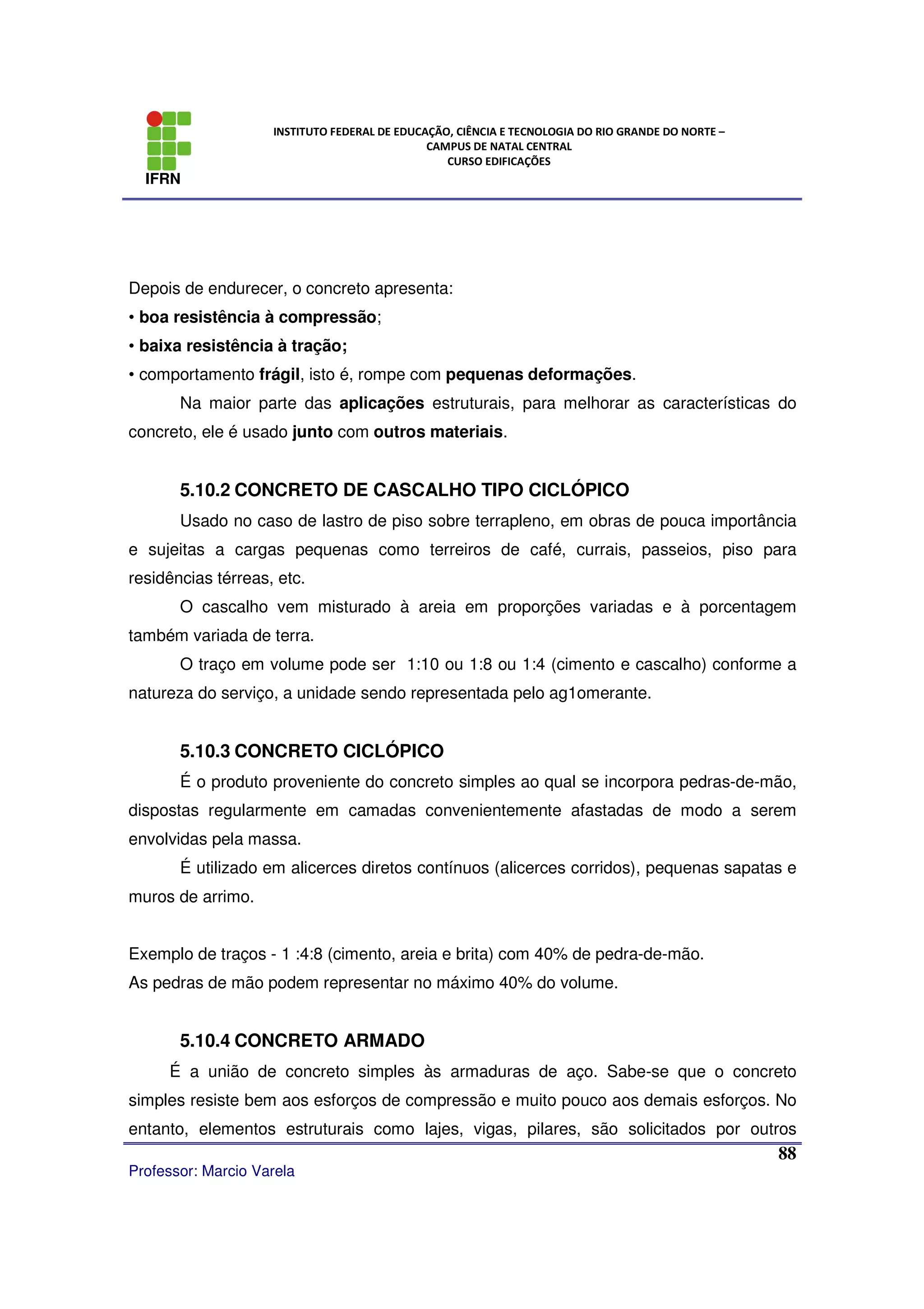 IFRN
INSTITUTO FEDERAL DE EDUCAÇÃO, CIÊNCIA E TECNOLOGIA DO RIO GRANDE DO NORTE –
CAMPUS DE NATAL CENTRAL
CURSO EDIFICAÇÕES
Professor: Marcio Varela
88
Depois de endurecer, o concreto apresenta:
• boa resistência à compressão;
• baixa resistência à tração;
• comportamento frágil, isto é, rompe com pequenas deformações.
Na maior parte das aplicações estruturais, para melhorar as características do
concreto, ele é usado junto com outros materiais.
5.10.2 CONCRETO DE CASCALHO TIPO CICLÓPICO
Usado no caso de lastro de piso sobre terrapleno, em obras de pouca importância
e sujeitas a cargas pequenas como terreiros de café, currais, passeios, piso para
residências térreas, etc.
O cascalho vem misturado à areia em proporções variadas e à porcentagem
também variada de terra.
O traço em volume pode ser 1:10 ou 1:8 ou 1:4 (cimento e cascalho) conforme a
natureza do serviço, a unidade sendo representada pelo ag1omerante.
5.10.3 CONCRETO CICLÓPICO
É o produto proveniente do concreto simples ao qual se incorpora pedras-de-mão,
dispostas regularmente em camadas convenientemente afastadas de modo a serem
envolvidas pela massa.
É utilizado em alicerces diretos contínuos (alicerces corridos), pequenas sapatas e
muros de arrimo.
Exemplo de traços - 1 :4:8 (cimento, areia e brita) com 40% de pedra-de-mão.
As pedras de mão podem representar no máximo 40% do volume.
5.10.4 CONCRETO ARMADO
É a união de concreto simples às armaduras de aço. Sabe-se que o concreto
simples resiste bem aos esforços de compressão e muito pouco aos demais esforços. No
entanto, elementos estruturais como lajes, vigas, pilares, são solicitados por outros
 