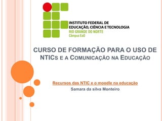 CURSO DE FORMAÇÃO PARA O USO DE
NTICS E A COMUNICAÇÃO NA EDUCAÇÃO
Recursos das NTIC e o moodle na educação
Samara da silva Monteiro
 
