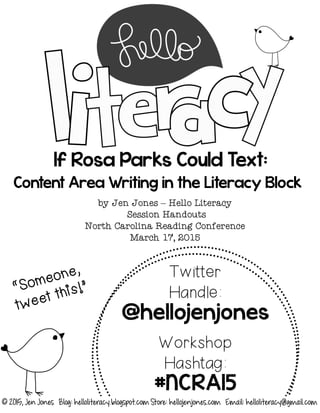 If Rosa Parks Could Text:
Content Area Writing in the Literacy Block
by Jen Jones – Hello Literacy
Session Handouts
North Carolina Reading Conference
March 17, 2015
Twitter
Handle:
@hellojenjones
Workshop
Hashtag:
#NCRA15
© 2015, Jen Jones Blog: helloliteracy.blogspot.com Store: hellojenjones.com Email: helloliteracy@gmail.com
 