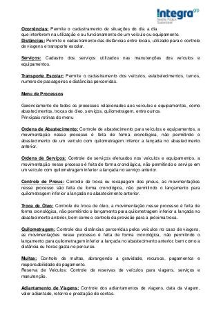 Ocorrências: Permite o cadastramento de situações do dia a dia
que interferem na utilização e ou funcionamento de um veículo ou equipamento.
Distâncias: Permite o cadastramento das distâncias entre locais, utilizado para o controle
de viagens e transporte escolar.

Serviços: Cadastro dos serviços utilizados nas manutenções dos veículos e
equipamentos.

Transporte Escolar: Permite o cadastramento dos veículos, estabelecimentos, turnos,
numero de passageiros e distâncias percorridas.

Menu de Processos

Gerenciamento de todos os processos relacionados aos veículos e equipamentos, como
abastecimentos, trocas de óleo, serviços, quilometragem, entre outros.
Principais rotinas do menu

Ordens de Abastecimento: Controle de abastecimento para veículos e equipamentos, a
movimentação nesse processo é feita de forma cronológica, não permitindo o
abastecimento de um veículo com quilometragem inferior a lançada no abastecimento
anterior.

Ordens de Serviços: Controle de serviços efetuados nos veículos e equipamentos, a
movimentação nesse processo é feita de forma cronológica, não permitindo o serviço em
um veículo com quilometragem inferior a lançada no serviço anterior.

Controle de Pneus: Controle de troca ou recapagem dos pneus, as movimentações
nesse processo são feita de forma cronológica, não permitindo o lançamento para
quilometragem inferior a lançada no abastecimento anterior.

Troca de Óleo: Controle de troca de óleo, a movimentação nesse processo é feita de
forma cronológica, não permitindo o lançamento para quilometragem inferior a lançada no
abastecimento anterior, bem como o controle da previsão para a próxima troca.

Quilometragem: Controle das distâncias percorridas pelos veículos no caso de viagens,
as movimentações nesse processo é feita de forma cronológica, não permitindo o
lançamento para quilometragem inferior a lançada no abastecimento anterior, bem como a
distância ou horas gasta no percurso.

Multas: Controle de multas, abrangendo a gravidade, recursos, pagamentos e
responsabilidade do pagamento.
Reserva de Veículos: Controle de reservas de veículos para viagens, serviços e
manutenção.

Adiantamento de Viagens: Controle dos adiantamentos de viagens, data da viagem,
valor adiantado, retorno e prestação de contas.
 
