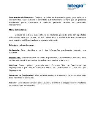 Lançamento de Despesas: Controle de todas as despesas lançadas para veículos e
equipamentos. Esse cadastro é alimentado automaticamente sempre que um processo
envolvendo gastos financeiros é realizado, podendo também ser alimentado
manualmente.

Menu de Relatórios

      Extração de todos os dados através de relatórios, podendo ainda ser exportados
em formatos como pdf, txt, doc, xls, etc.. Existe ainda a possibilidade de o usuário criar
seus próprios relatórios através de um gerador otimizado.

Principais rotinas do menu

Cadastrais: Gera relatórios a partir das informações previamente inseridas nos
cadastros.

Processuais: Geram relatórios de todos os processos, abastecimentos, serviços, troca
de óleo, resumo de lançamentos, e geral de lançamentos, entre outros.

Gráficos: Geram gráficos gerenciais como Consumo Total de Combustível por
Organograma e por Veículo, Consumo Mensal de Combustíveis e Custo Total por
Organograma.

Consumo de Combustível: Gera relatório contendo o consumo de combustível com
base nos filtros selecionados.

Gerador: Gera relatórios criados pelos usuários, permitindo a criação de novos relatórios
de acordo com a necessidade.
 