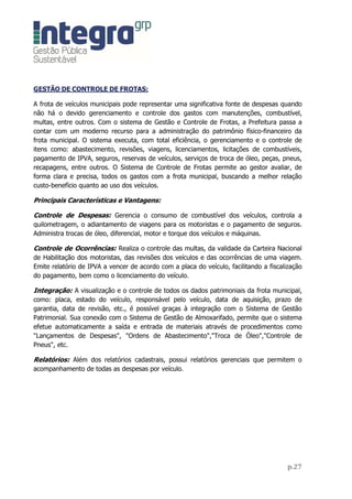 Sistema para gestão de custos relacionados a veículos e equipamentos,
abrangendo o controle de combustível, serviços, revisões, seguros, IPVA, entre outras
funcionalidades.

Resumo das funcionalidades do sistema:

Menu de parâmetros

Principais rotinas do menu

Entidade: Cadastro com informações da entidade.

Controle de Acesso: Permite ao gestor definir o nível de acesso que cada usuário terá
dentro do aplicativo, bem como gerenciar todas as atividades desse usuário no contexto
to aplicativo.

Menu de Cadastros

       Gerenciamento de toda a parte cadastral necessária para o bom desempenho do
aplicativo e obtenção dos resultados esperados, além de funcionalidades práticas que
avisam ao gestor sobre as previsões de vencimentos de CNH, Seguros, Revisões, troca
de óleo, IPVA, entre outras.

Principais rotinas do menu

Motoristas: Dados relacionados aos condutores, existindo para tanto a obrigatoriedade
do mesmo ser habilitado.

Veículos e Equipamentos: Abrangem informações de veículos, equipamentos,
aeronaves, embarcações entre outros, bem como o gerenciamento de seguros, IPVA,
revisões e ocorrências diversas.

Despesas: Abrange informações relacionadas a abastecimento, peças, serviços, troca de
óleo, pneu entre outras.

Materiais: Abrange informações relacionadas a combustíveis, lubrificantes, peças e
serviços, entre outros. Permitindo inserir o valor unitário do material, bem como exibir
informações de saldo físico e financeiro quando esse material for estocável e houver
integração com o sistema de almoxarifado.

Fornecedores: Abrange as informações dos fornecedores dos materiais aqui utilizados.
 