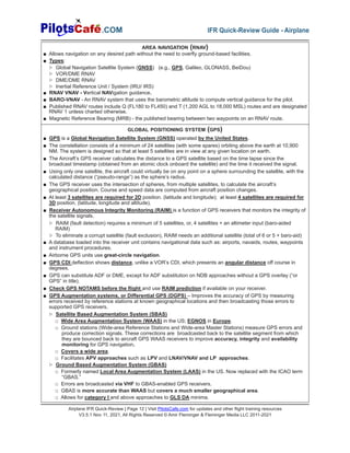 Airplane IFR Quick-Review | Page 12 | Visit PilotsCafe.com for updates and other flight training resources
V3.5.1 Nov 11, 2021, All Rights Reserved © Amir Fleminger & Fleminger Media LLC 2011-2021
.COM IFR Quick-Review Guide - Airplane
GLOBAL POSITIONING SYSTEM (GPS)
■ GPS is a Global Navigation Satellite System (GNSS) operated by the United States.
■ The constellation consists of a minimum of 24 satellites (with some spares) orbiting above the earth at 10,900
NM. The system is designed so that at least 5 satellites are in view at any given location on earth.
■ The Aircraft’s GPS receiver calculates the distance to a GPS satellite based on the time lapse since the
broadcast timestamp (obtained from an atomic clock onboard the satellite) and the time it received the signal.
■ Using only one satellite, the aircraft could virtually be on any point on a sphere surrounding the satellite, with the
calculated distance (“pseudo-range”) as the sphere’s radius.
■ The GPS receiver uses the intersection of spheres, from multiple satellites, to calculate the aircraft’s
geographical position. Course and speed data are computed from aircraft position changes.
■ At least 3 satellites are required for 2D position. (latitude and longitude); at least 4 satellites are required for
3D position. (latitude, longitude and altitude).
■ Receiver Autonomous Integrity Monitoring (RAIM) is a function of GPS receivers that monitors the integrity of
the satellite signals.
▷ RAIM (fault detection) requires a minimum of 5 satellites, or, 4 satellites + an altimeter input (baro-aided
RAIM)
▷ To eliminate a corrupt satellite (fault exclusion), RAIM needs an additional satellite (total of 6 or 5 + baro-aid)
■ A database loaded into the receiver unit contains navigational data such as: airports, navaids, routes, waypoints
and instrument procedures.
■ Airborne GPS units use great-circle navigation.
■ GPS CDI deflection shows distance, unlike a VOR’s CDI, which presents an angular distance off course in
degrees.
■ GPS can substitute ADF or DME, except for ADF substitution on NDB approaches without a GPS overlay (“or
GPS” in title).
■ Check GPS NOTAMS before the flight and use RAIM prediction if available on your receiver.
■ GPS Augmentation systems, or Differential GPS (DGPS) – Improves the accuracy of GPS by measuring
errors received by reference stations at known geographical locations and then broadcasting those errors to
supported GPS receivers.
▷ Satellite Based Augmentation System (SBAS)
□ Wide Area Augmentation System (WAAS) in the US; EGNOS in Europe.
□ Ground stations (Wide-area Reference Stations and Wide-area Master Stations) measure GPS errors and
produce correction signals. These corrections are broadcasted back to the satellite segment from which
they are bounced back to aircraft GPS WAAS receivers to improve accuracy, integrity and availability
monitoring for GPS navigation.
□ Covers a wide area.
□ Facilitates APV approaches such as LPV and LNAV/VNAV and LP approaches.
▷ Ground Based Augmentation System (GBAS)
□ Formerly named Local Area Augmentation System (LAAS) in the US. Now replaced with the ICAO term
“GBAS.”
□ Errors are broadcasted via VHF to GBAS-enabled GPS receivers.
□ GBAS is more accurate than WAAS but covers a much smaller geographical area.
□ Allows for category I and above approaches to GLS DA minima.
AREA NAVIGATION (RNAV)
■ Allows navigation on any desired path without the need to overfly ground-based facilities.
■ Types:
▷ Global Navigation Satellite System (GNSS) (e.g., GPS, Galileo, GLONASS, BeiDou)
▷ VOR/DME RNAV
▷ DME/DME RNAV
▷ Inertial Reference Unit / System (IRU/ IRS)
■ RNAV VNAV - Vertical NAVigation guidance.
■ BARO-VNAV - An RNAV system that uses the barometric altitude to compute vertical guidance for the pilot.
■ Published RNAV routes include Q (FL180 to FL450) and T (1,200 AGL to 18,000 MSL) routes and are designated
RNAV 1 unless charted otherwise.
■ Magnetic Reference Bearing (MRB) - the published bearing between two waypoints on an RNAV route.
 