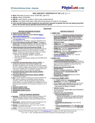 Airplane IFR Quick-Review | Page 19 | Visit PilotsCafe.com for updates and other flight training resources
V3.5.1 Nov 11, 2021, All Rights Reserved © Amir Fleminger & Fleminger Media LLC 2011-2021
.COM
IFR Quick-Review Guide - Airplane
WEATHER PRODUCTS
■ AIRMET (WA) –
▷ An advisory of significant weather phenomena at
lower intensities than those which require the
issuance of SIGMETs. These conditions may
affect all aircraft but are potentially hazardous
to aircraft with limited capability.
▷ Valid for 6 hours.
▷ AIRMET (T) - describes moderate turbulence,
sustained surface winds of 30 knots or greater,
and/or non-convective low-level wind shear.
▷ AIRMET (Z) - describes moderate icing and
provides freezing level heights.
▷ AIRMET (S) - describes IFR conditions and/or
extensive mountain obscurations.
▷ Graphical AIRMETs (AIRMET G) – found at
www.aviationweather.gov
■ SIGMET (WS) –
▷ A non-scheduled inflight advisory with a
maximum forecast period of 4 hours. Advises of
non-convective weather potentially hazardous to all
types of aircraft. A SIGMET is issued when the
following is expected to occur:
▷ Severe icing not associated with
thunderstorms
▷ Severe or extreme turbulence or Clear Air
Turbulence (CAT) not associated with
thunderstorms.
▷ Dust storms, sandstorms lowering surface
visibility below 3 miles.
■ Convective SIGMET (WST) –
▷ An inflight advisory of convective weather
significant to the safety of all aircraft.
▷ Issued hourly at 55 minutes past the hour for the
western (W), eastern (E) and central (C) USA.
□ Not issued for Alaska or Hawaii.
▷ Valid for 2 hours.
▷ Contains either an observation and a forecast or
only a forecast.
▷ Issued for any of the following:
□ Severe thunderstorms due to:
◦ Surface winds greater or equal to 50 knots
◦ Hail at the surface greater than 3/4 inch in
diameter
□ Tornadoes
□ Embedded thunderstorms of any intensity
level
□ A line of thunderstorms at least 60 miles long
with thunderstorms affecting at least 40% of its
length.
WEATHER INFORMATION SOURCES
■ Flight Service Station (FSS)
■ NOAA’s Aviation Weather Center Website https://
www.aviationweather.gov/
■ Flight planning websites such as www.1800wxbrief.com
and www.fltplan.com
■ EFB software (i.e., ForeFlight, Jeppesen FlightDeck Pro)
■ Transcribed Weather Broadcast (TWEB) – Available in
Alaska only. A recorded broadcast over selected L/MF and
VOR facilities of weather information for the local area.
■ Flight Information Services-Broadcast (FIS-B) – A
ground information data link service, provided through the
ADS-B service network over 978 UAT MHz. Provides
aviation weather and aeronautical information on cockpit
displays. Some information available on FIS-B:
▷ METAR, TAF, NEXRAD, AIRMET, SIGMETs and
convective SIGMETs
▷ TFR, Special Use Airspace updates and NOTAMs (FDC
and distant)
▷ PIREPs
■ Automatic Terminal Information Service (ATIS) – A
continuous broadcast of local airport weather and
NOTAMs. Updated hourly, normally at 55 minutes passed
the hour. Special updates issued outside the regular hourly
cycle when needed. ATIS is published over the radio and,
in locations with D-ATIS, via data link (ACARS).
■ Automated Surface Observation System (ASOS) –
Typically update hourly
■ Automated Weather Observation System (AWOS)
– Update every minute
■ ATC - Center weather advisories are issued by ARTCC to
alert pilots of existing or anticipated adverse weather
conditions. ARTCC will also broadcast severe forecast
alerts (AWW), convective SIGMETs and SIGMETs on all of
its frequencies except for the emergency frequency (121.5
MHz).
■ Onboard weather radar
■ Onboard lightning detector
■ XM Satellite weather service
■ ACARS
TYPES OF WEATHER BRIEFINGS
■ Standard – A full briefing. Includes: adverse conditions, VFR
not recommended, synopsis, current conditions, enroute
forecast, destination forecast, winds aloft, NOTAMs and ATC
delays.
■ Abbreviated – Updates previously received information from
mass disseminated sources or a previous briefing.
■ Outlook – For departures 6 or more hours away. Includes
forecasts for the time of the flight.
■ Inflight – FSS also provides any of the above types in flight.
WEATHER
MAX AIRCRAFT AIRSPEEDS IN THE U.S. (§91.117)
■ Mach 1.0 (speed of sound): above 10,000' MSL. (§91.817)
■ 250 kts: below 10,000' MSL.
■ 200 kts: under Class B, or within a VFR corridor thought Class B.
■ 200 kts: at or below 2,500' within 4 NM of the primary airport of a Class C or D airspace.
■ If the aircraft minimum safe airspeed for any particular operation is greater than the max speed prescribed
above, the aircraft may be operated at that minimum speed.
 