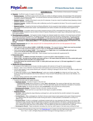 Airplane IFR Quick-Review | Page 22 | Visit PilotsCafe.com for updates and other flight training resources
V3.5.1 Nov 11, 2021, All Rights Reserved © Amir Fleminger & Fleminger Media LLC 2011-2021
.COM IFR Quick-Review Guide - Airplane
AEROMEDICAL
■ Hypoxia - Insufficient supply of oxygen to the body cells.
▷ Hypoxic hypoxia – Insufficient supply of O2 to the body as a whole. As altitude increases, O2 percentage of the atmosphere
is constant, but its pressure decreases. The reduced pressure becomes insufficient for the O2 molecules to pass through the
respiratory system’s membranes.
▷ Hypemic hypoxia – Inability of the blood to carry the O2 molecules. It may be a result of insufficient blood (bleeding or blood
donation), anemia or CO poisoning.
▷ Histotoxic hypoxia – Inability of the body cells to affectively use the O2 supplied by the blood. This can be caused by use of
alcohol or drugs.
▷ Stagnant hypoxia - Caused by the blood not flowing efficiently. Can be caused by heart problems, excessive acceleration
(Gs), shock or a constricted blood vessel. Cold temperatures can restrict circulation and decrease blood supplied to the
extremities.
■ Hyperventilation – A condition which occurs when excessive amount of CO2 is eliminated from the body as a result of
breathing too rapidly. Symptoms may be similar to those of hypoxia. Breathing into a paper bag or talking aloud helps recovery
from hyperventilation.
■ Decompression sickness – Inert gasses (mainly nitrogen) are released rapidly from solution in the body tissues and fluids
as a result of low barometric pressure. The gasses form bubbles that may harm the body in several ways. The most common
result of decompression sickness is joint pain (“the bends”). To help prevent the bends after SCUBA diving: wait at least 12
hours after diving that does not require a controlled ascent (non-decompression stop diving) for flights up to 8000 ft
MSL; wait 24 hours for flights above 8000 ft or after any diving that required a controlled ascent (decompression stop
diving).
Oxygen requirements (§91.211, Note: see §121.327-121.333 & §135.89, §135.157 for 121/135 operations O2 rules)
■ Unpressurized cabins
▷ Cabin pressure altitudes above 12,500 to 14,000’ MSL (including) – The required minimum flight crew must be provided
with and must use supplemental O2 for periods of flight over 30 minutes at these altitudes.
▷ Cabin pressure altitudes above 14,000’ – The required minimum flight crew must be provided with and must use
supplemental O2 the entire flight time at these altitudes.
▷ Cabin pressure altitudes above 15,000’ MSL – Each occupant must be provided with supplemental O2.
■ Pressurized cabins
▷ Above FL250 - an addition of at least 10 minutes of supplemental O2 for each occupant is required.
▷ Above FL350 - one pilot at the controls must wear and use an O2 mask unless two pilots are at the control with quick-
donning masks and the aircraft is at or below FL410.
▷ If one pilot leaves the controls above FL350, the other pilot must wear and use his O2 mask regardless if it’s a quick
donning type.
■ Middle Ear & Sinus blockage
▷ Air pressure in the middle ear and sinuses normally equalizes with external air through the nasal passages.
▷ Allergies, colds or sinus infections may block these small opening and prevent the pressure from equalizing.
▷ If the air gets trapped, it may cause extreme pain, reduction in hearing or damage to the ear drums. This effect is usually most
severe during descent.
▷ To relieve this condition, try the “Valsalva Maneuver“: pinch your nostrils and gently try to blow air out of your nose. This
forces air through the Eustachian tube into the middle ear. It may not work if the pilot has a cold, sinus or ear infection, or a
sore throat.
▷ Consider seeing a physician if the condition doesn’t clear after the flight.
■ Spatial disorientation and illusions
▷ 3 systems the body uses for spatial orientation
□ Vestibular System - Consists of organs in the inner ear
◦ 3 semicircular canals sense movement in 3 axes: pitch, roll and yaw. The canals are filled with fluid, which moves
against tiny sensory hairs as the head is moved. The brain gets these signals and interprets a sensation of movement.
◦ 2 otolith organs, the utricle and saccule, sense acceleration in the horizontal and vertical planes.
□ Somatosensory System - Consists of nerves in the skin, muscles and joints.
□ Visual System - Visual cues from our eyes help the brain figure out spatial orientation.
▷ Vestibular Illusions
□ The leans - After leveling the wings following a prolonged turn, pilot may feel that the aircraft is banked in the opposite
direction of the turn.
□ Coriolis Illusion - After a prolonged turn, the fluid in the ear canal moves at same speed as the canal. A head movement
on a different plane will cause the fluid to start moving and result in a false sensation of acceleration or turning on a
different axis.
□ Graveyard Spiral - A pilot in a prolonged, coordinated constant-rate turn may experience the illusion of not turning. After
leveling the wings, the pilot may feel the sensation of turning to the other direction (“the leans”), causing the pilot to turn
back in the original direction. Since a higher angle of attack is required during a turn to remain level, the pilot may notice a
loss of altitude and apply back force on the elevator. This may tighten the spiral and increase the loss of altitude.
□ Somatogravic Illusion - Rapid acceleration stimulates the inner ear otolith organs in the same way as tilting the head
(Pilot Handbook of Aeronautical Knowledge)
 