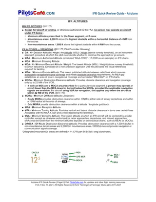 Airplane IFR Quick-Review | Page 6 | Visit PilotsCafe.com for updates and other flight training resources
V3.5.1 Nov 11, 2021, All Rights Reserved © Amir Fleminger & Fleminger Media LLC 2011-2021
.COM IFR Quick-Review Guide - Airplane
V4
16000
11700G
*11000
125
OROCA MEA
MRA
MCA /
MTA
GPS MEA
MOCA
IFR ALTITUDES
MIN IFR ALTITUDES (§91.177)
■ Except for takeoff or landing, or otherwise authorized by the FAA, no person may operate an aircraft
under IFR below -
▷ Minimum altitudes prescribed for the flown segment, or if none:
▷ Mountainous areas: 2,000 ft above the highest obstacle within a horizontal distance of 4 NM from
the course.
▷ Non-mountainous areas: 1,000 ft above the highest obstacle within 4 NM from the course.
IFR ALTITUDES – DEFINITIONS (§91.177, Pilot/Controller Glossary)
■ DA / H - Decision Altitude / Height: the Altitude (MSL) / Height (above runway threshold), on an instrument
approach procedure at which the pilot must decide whether to continue the approach or go around.
■ MAA - Maximum Authorized Altitude. Annotated “MAA-17000” (17,000ft as an example) on IFR charts.
■ MCA - Minimum Crossing Altitude
■ MDA / H - Minimum Descent Altitude / Height: The lowest Altitude (MSL) / Height (above runway threshold)
to which descent is authorized on a non-precision approach until the pilot sees the visual references
required for landing.
■ MEA - Minimum Enroute Altitude: The lowest published altitude between radio fixes which assures
acceptable navigational signal coverage and meets obstacle clearance requirements. An MEA gap
establishes an area of loss in navigational coverage and annotated “MEA GAP” on IFR charts.
■ MOCA - Minimum Obstruction Clearance Altitude: Provides obstacle clearance and navigation coverage
only up to 22 NM of the VOR.
▷ If both an MEA and a MOCA are prescribed for a particular route segment, a person may operate an
aircraft lower than the MEA down to, but not below the MOCA, provided the applicable navigation
signals are available. For aircraft using VOR for navigation, this applies only when the aircraft is
within 22 NM of the VOR. (§91.177)
■ MORA - Minimum Off Route Altitude (Jeppesen):
▷ Route MORA provides obstruction clearance within 10NM to either side of airway centerlines and within
a 10NM radius at the ends of airways.
▷ Grid MORA provide obstruction clearance within a latitude / longitude grid block.
■ MRA - Minimum Reception Altitude
■ MTA - Minimum Turning Altitude: Provides vertical and lateral obstacle clearance in turns over certain fixes.
Annotated with the MCA X icon and a note describing the restriction.
■ MVA - Minimum Vectoring Altitude: The lowest altitude at which an IFR aircraft will be vectored by a radar
controller, except as otherwise authorized for radar approaches, departures, and missed approaches.
MVAs may be lower than the minimum altitudes depicted on aeronautical charts, such as MEAs or MOCAs.
■ OROCA - Off Route Obstruction Clearance Altitude: Provides obstruction clearance with a 1,000 ft buffer in
non-mountainous terrain areas and 2,000 ft in mountainous areas. OROCA may not provide navigation or
communication signal coverage.
*Designated mountainous areas are defined in 14 CFR part 95 by lat / long coordinates.
 
