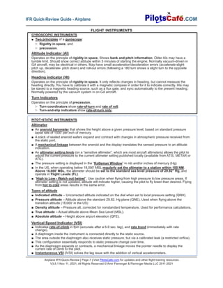 Airplane IFR Quick-Review | Page 7 | Visit PilotsCafe.com for updates and other flight training resources
V3.5.1 Nov 11, 2021, All Rights Reserved © Amir Fleminger & Fleminger Media LLC 2011-2021
.COM
IFR Quick-Review Guide - Airplane
GYROSCOPIC INSTRUMENTS
■ Two principles of a gyroscope:
▷ Rigidity in space, and
▷ precession.
Attitude Indicator (AI)
Operates on the principle of rigidity in space. Shows bank and pitch information. Older AIs may have a
tumble limit. Should show correct attitude within 5 minutes of starting the engine. Normally vacuum-driven in
GA aircraft, may be electrical in others. May have small acceleration/deceleration errors (accelerate-slight
pitch up, decelerate- pitch down) and roll-out errors (following a 180 turn shows a slight turn to the opposite
direction).
Heading indicator (HI)
Operates on the principle of rigidity in space. It only reflects changes in heading, but cannot measure the
heading directly. You have to calibrate it with a magnetic compass in order for it to indicate correctly. HIs may
be slaved to a magnetic heading source, such as a flux gate, and sync automatically to the present heading.
Normally powered by the vacuum system in on GA aircraft.
Turn Indicators
Operates on the principle of precession.
▷ Turn coordinators show rate-of-turn and rate of roll.
▷ Turn-and-slip indicators show rate-of-turn only.
PITOT-STATIC INSTRUMENTS
Altimeter
■ An aneroid barometer that shows the height above a given pressure level, based on standard pressure
lapse rate of 1000’ per inch of mercury.
■ A stack of sealed aneroid wafers expand and contract with changes in atmospheric pressure received from
the static port.
■ A mechanical linkage between the aneroid and the display translates the sensed pressure to an altitude
indication.
■ An altimeter setting knob (on a “sensitive altimeter”, which are most aircraft altimeters) allows the pilot to
adjust the current pressure to the current altimeter setting published locally (available from ATIS, METAR or
ATC).
■ The pressure setting is displayed in the “Kollsman Window” in mb and/or inches of mercury (Hg)
■ In the US, when operating below 18,000’ MSL regularly set the altimeter to a station within 100 NM.
Above 18,000’ MSL, the altimeter should be set to the standard sea level pressure of 29.92” Hg, and
operate in Flight Levels (FL).
■ “High to Low - Watch out below!”. Use caution when flying from high pressure to low pressure areas. If
altimeter setting is not updated, altitude will indicate higher, causing the pilot to fly lower than desired. Flying
from hot to cold areas results in the same error.
Types of altitude
■ Indicated altitude – Uncorrected altitude indicated on the dial when set to local pressure setting (QNH).
■ Pressure altitude – Altitude above the standard 29.92. Hg plane (QNE). Used when flying above the
transition altitude (18,000’ in the US)
■ Density altitude – Pressure alt. corrected for nonstandard temperature. Used for performance calculations.
■ True altitude – Actual altitude above Mean Sea Level (MSL).
■ Absolute altitude – Height above airport elevation (QFE).
Vertical Speed Indicator (VSI)
■ Indicates rate-of-climb in fpm (accurate after a 6-9 sec. lag), and rate trend (immediately with rate
change).
■ A diaphragm inside the instrument is connected directly to the static source.
■ The area outside the diaphragm also receives static pressure, but via a calibrated leak (a restricted orifice).
■ This configuration essentially responds to static pressure change over time.
■ As the diaphragm expands or contracts, a mechanical linkage moves the pointer needle to display the
current rate of climb to the pilot.
■ Instantaneous VSI (IVSI) solves the lag issue with the addition of vertical accelerometers.
FLIGHT INSTRUMENTS
 