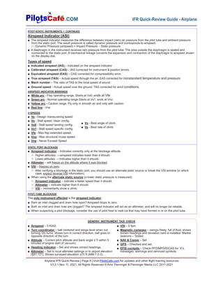 Airplane IFR Quick-Review | Page 8 | Visit PilotsCafe.com for updates and other flight training resources
V3.5.1 Nov 11, 2021, All Rights Reserved © Amir Fleminger & Fleminger Media LLC 2011-2021
.COM IFR Quick-Review Guide - Airplane
PITOT-STATIC INSTRUMENTS – CONTINUED
Airspeed Indicator (ASI)
■ The airspeed indicator measures the difference between impact (ram) air pressure from the pitot tube and ambient pressure
from the static port. The result pressure is called dynamic pressure and corresponds to airspeed.
▷ Dynamic Pressure (airspeed) = Impact Pressure – Static pressure.
■ A diaphragm in the instrument receives ram pressure from the pitot tube. The area outside the diaphragm is sealed and
connected to the static port. A mechanical linkage converts the expansion and contraction of the diaphragm to airspeed shown
on the display dial.
Types of speed
■ Indicated airspeed (IAS) – indicated on the airspeed indicator
■ Calibrated airspeed (CAS) – IAS corrected for instrument & position errors.
■ Equivalent airspeed (EAS) – CAS corrected for compressibility error.
■ True airspeed (TAS) – Actual speed through the air. EAS corrected for nonstandard temperature and pressure
■ Mach number – The ratio of TAS to the local speed of sound.
■ Ground speed – Actual speed over the ground. TAS corrected for wind conditions.
AIRSPEED INDICATOR MARKINGS
■ White arc - Flap operating range. Starts at Vs0; ends at Vfe
■ Green arc - Normal operating range.Starts at Vs1; ends at Vno
■ Yellow arc - Caution range. Fly only in smooth air and only with caution.
■ Red line - Vne
V-SPEEDS
■ Va - Design maneuvering speed
■ Vs - Stall speed, clean config.
■ Vs0 - Stall speed landing config.
■ Vs1 - Stall speed specific config.
■ Vfe - Max flap extended speed.
■ Vno - Max structural cruise speed
■ Vne - Never Exceed Speed
■ Vx - Best angle of climb
■ Vy - Best rate of climb
STATIC PORT BLOCKAGE
■ Airspeed indicator – Indicates correctly only at the blockage altitude.
▷ Higher altitudes → airspeed indicates lower than it should.
▷ Lower altitudes → Indicates higher than it should.
■ Altimeter – will freeze on the altitude where it was blocked.
■ VSI – freezes on zero.
▷ After verifying a blockage in the static port, you should use an alternate static source or break the VSI window (in which
case, expect reverse VSI information).
■ When using the alternate static source (a lower static pressure is measured):
▷ Airspeed indicator – indicate a faster speed than it should.
▷ Altimeter – indicate higher than it should.
▷ VSI – momentarily show a climb.
PITOT TUBE BLOCKAGE
The only instrument affected is the airspeed indicator.
■ Ram air inlet clogged and drain hole open? Airspeed drops to zero.
■ Both air inlet and drain hole are clogged? The airspeed indicator will act as an altimeter, and will no longer be reliable.
■ When suspecting a pitot blockage, consider the use of pitot heat to melt ice that may have formed in or on the pitot tube.
■ Airspeed – 0 KIAS.
■ Turn coordinator – ball centered and wings level when not
turning. On turns: shows turn in correct direction, ball goes to
opposite direction of the turn.
■ Attitude – Correct pitch attitude and bank angle ±°5 within 5
minutes of engine start (if vacuum).
■ Heading indicator – Set and shows correct headings.
■ Altimeter – Set to local altimeter settings or to airport elevation
(§91.121). Shows surveyed elevation ±75 ft (AIM 7-2-3).
■ VSI – 0 fpm.
■ Magnetic compass – swings freely, full of fluid, shows
known headings and deviation card is installed. Marker
beacons – Tested.
■ NAV & Comm – Set.
■ GPS – Checked and set.
■ EFIS cockpits – Check PFD/MFD/EICAS for ‘X’s,
messages, warnings and removed symbols.
GENERIC INSTRUMENT TAXI CHECK
 