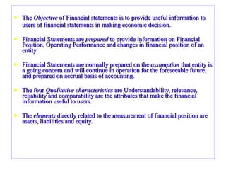 The  Objective  of Financial statements is to provide useful information to  users of financial statements in making economic decision.  Financial Statements are  prepared  to provide information on Financial Position, Operating Performance and changes in financial position of an entity Financial Statements are normally prepared on the  assumption  that entity is a going concern and will continue in operation for the foreseeable future, and prepared on accrual basis of accounting. The four  Qualitative characteristics  are Understandability, relevance, reliability and comparability are the attributes that make the financial information useful to users. The  elements  directly related to the measurement of financial position are assets, liabilities and equity. 