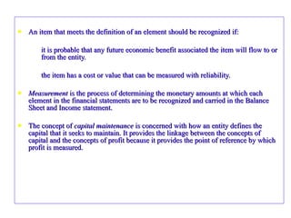 An item that meets the definition of an element should be recognized if: it is probable that any future economic benefit associated the item will flow to or from the entity. the item has a cost or value that can be measured with reliability. Measurement  is the process of determining the monetary amounts at which each element in the financial statements are to be recognized and carried in the Balance Sheet and Income statement. The concept of  capital maintenance  is concerned with how an entity defines the capital that it seeks to maintain. It provides the linkage between the concepts of capital and the concepts of profit because it provides the point of reference by which profit is measured. 